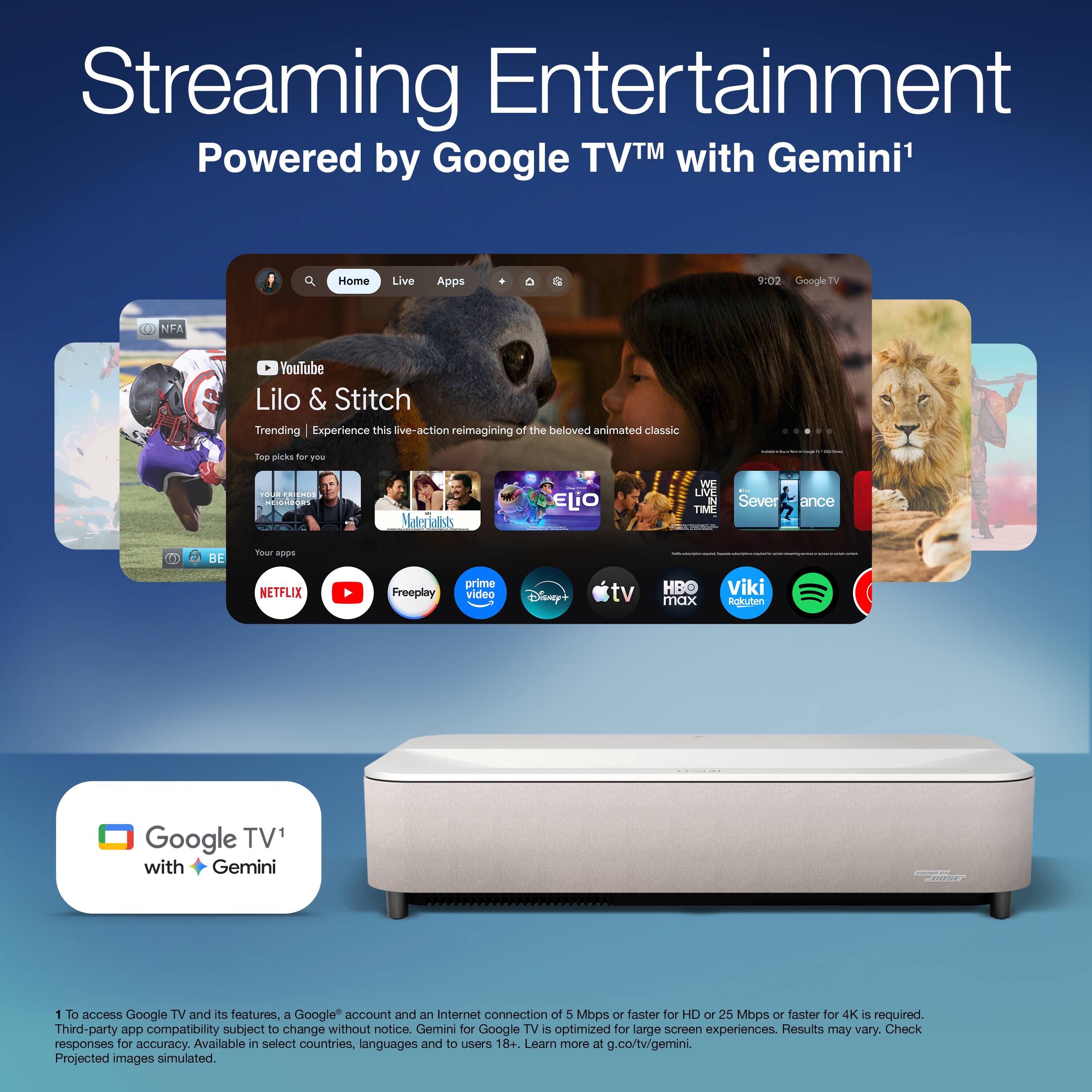 Streaming Entertainment  
Powered by Google TV™ with Gemini¹

---

**Home** | **Live** | **Apps**

**YouTube**  
Lilo & Stitch  
Trending | Experience this live-action reimagining of the beloved animated classic

Top picks for you

- Your first free month of Netflix
- Maleficent: Mistress of Evil
- ILE
- WE HAVE TIME
- Severance
- BE Tour

Your apps  
NETFLIX | YouTube | Freeplay | Prime Video | Disney+ | Apple TV | HBO max | Viki | Rokuten

---

Google TV¹ with Gemini

---

¹ To access Google TV and its features, a Google account and an Internet connection of 5 Mbps or faster for HD or 25 Mbps or faster for 4K is required. Third-party app compatibility subject to change without notice. Gemini for Google TV is optimized for large screen experiences. Results may vary. Check responses for accuracy. Available in select countries, languages and to users 18+. Learn more at g.co/tw/gemini.  
Projected images simulated.