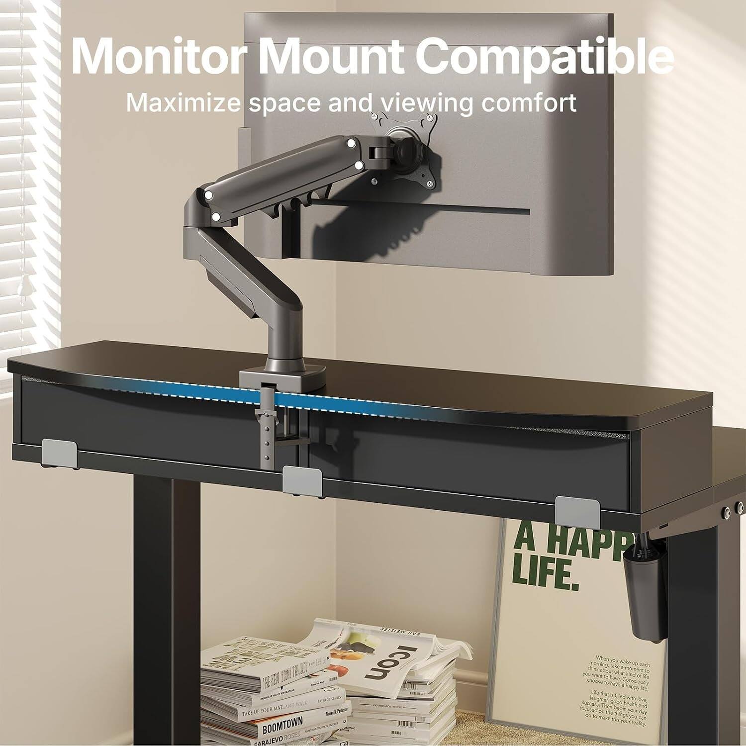 Monitor Mount Compatible  
Maximize space and viewing comfort  

A HAPPY LIFE.  

When you wake up each morning, think about a moment to consciously choose how you want to live. Choose to be filled with love, success, the good health and life you want. The good health and life you want.