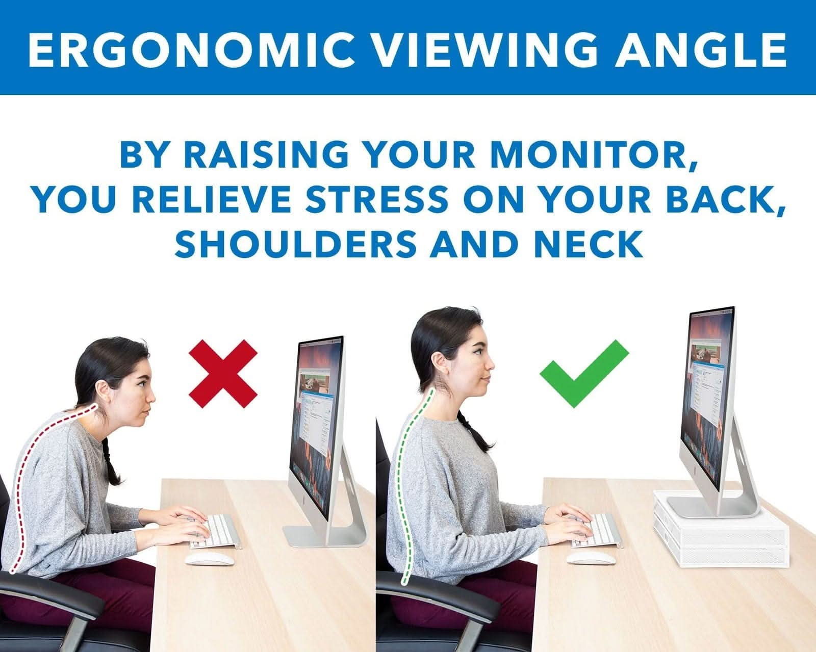 ERGONOMIC VIEWING ANGLE

BY RAISING YOUR MONITOR, YOU RELIEVE STRESS ON YOUR BACK, SHOULDERS AND NECK