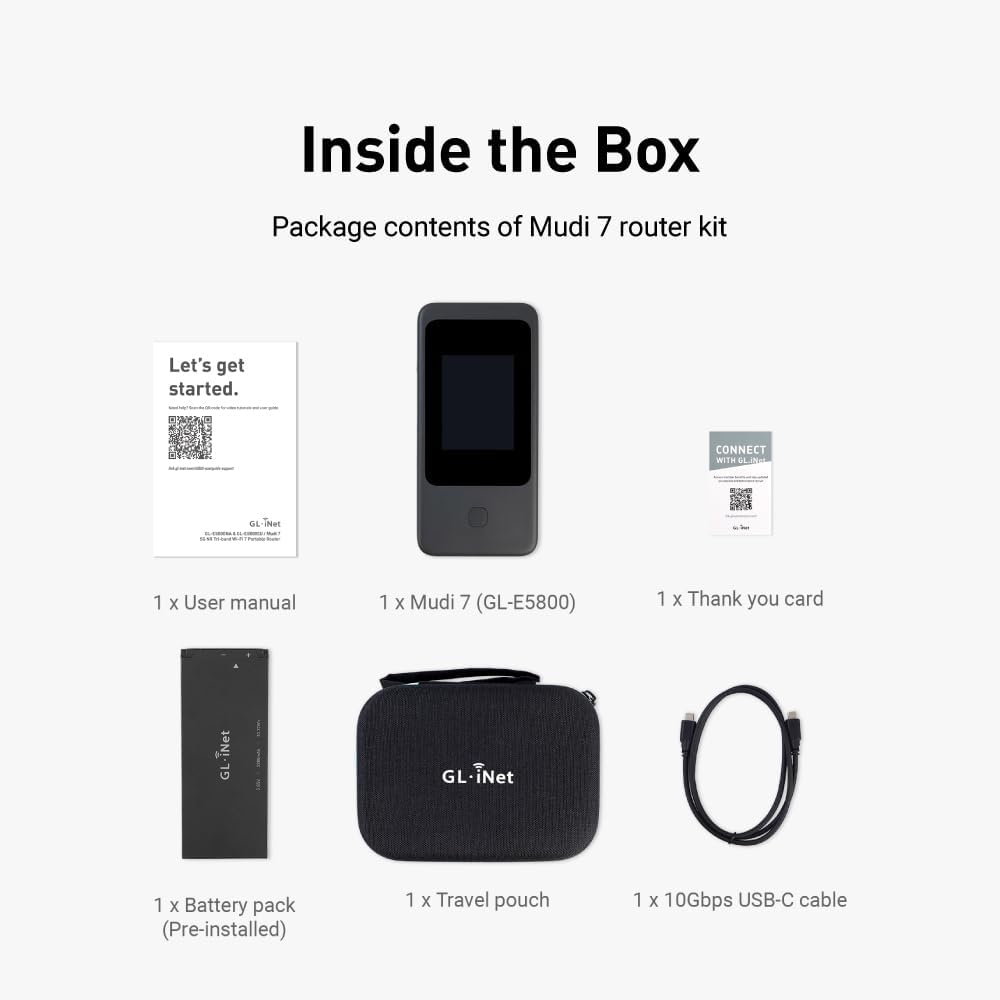 Inside the Box  
Package contents of Mudi 7 router kit  
Let's get started.  
CONNECT WITH GL iNet  
1 x User manual  
1 x Mudi 7 (GL-E5800)  
1 x Thank you card  
1 x Battery pack (Pre-installed)  
1 x Travel pouch  
1 x 10Gbps USB-C cable