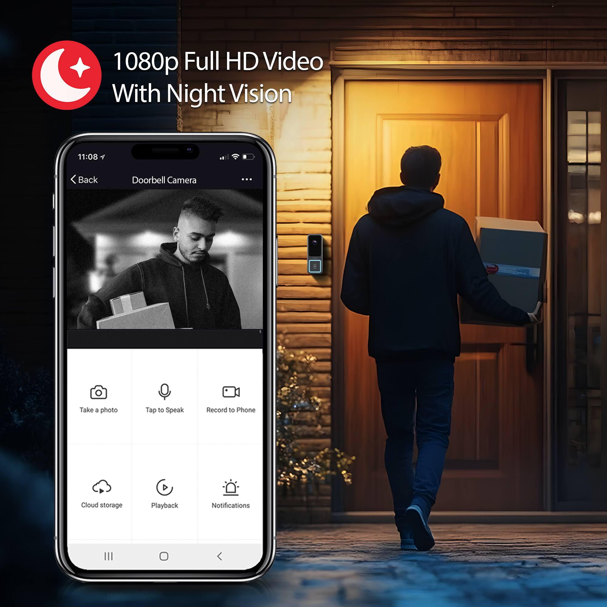 1080p Full HD Video With Night Vision

11:08

Back Doorbell Camera

Take a photo  
Tap to Speak  
Record to Phone  
Cloud storage  
Playback  
Notifications