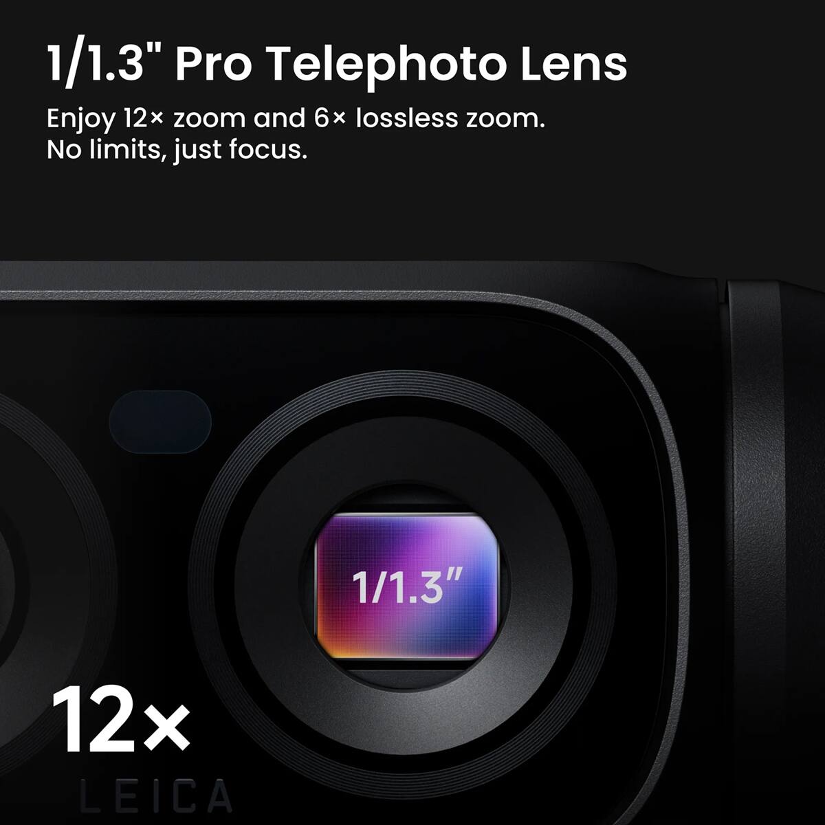1/1.3" Pro Telephoto Lens  
Enjoy 12x zoom and 6x lossless zoom.  
No limits, just focus.  
10 12x 1/1.3" LEICA