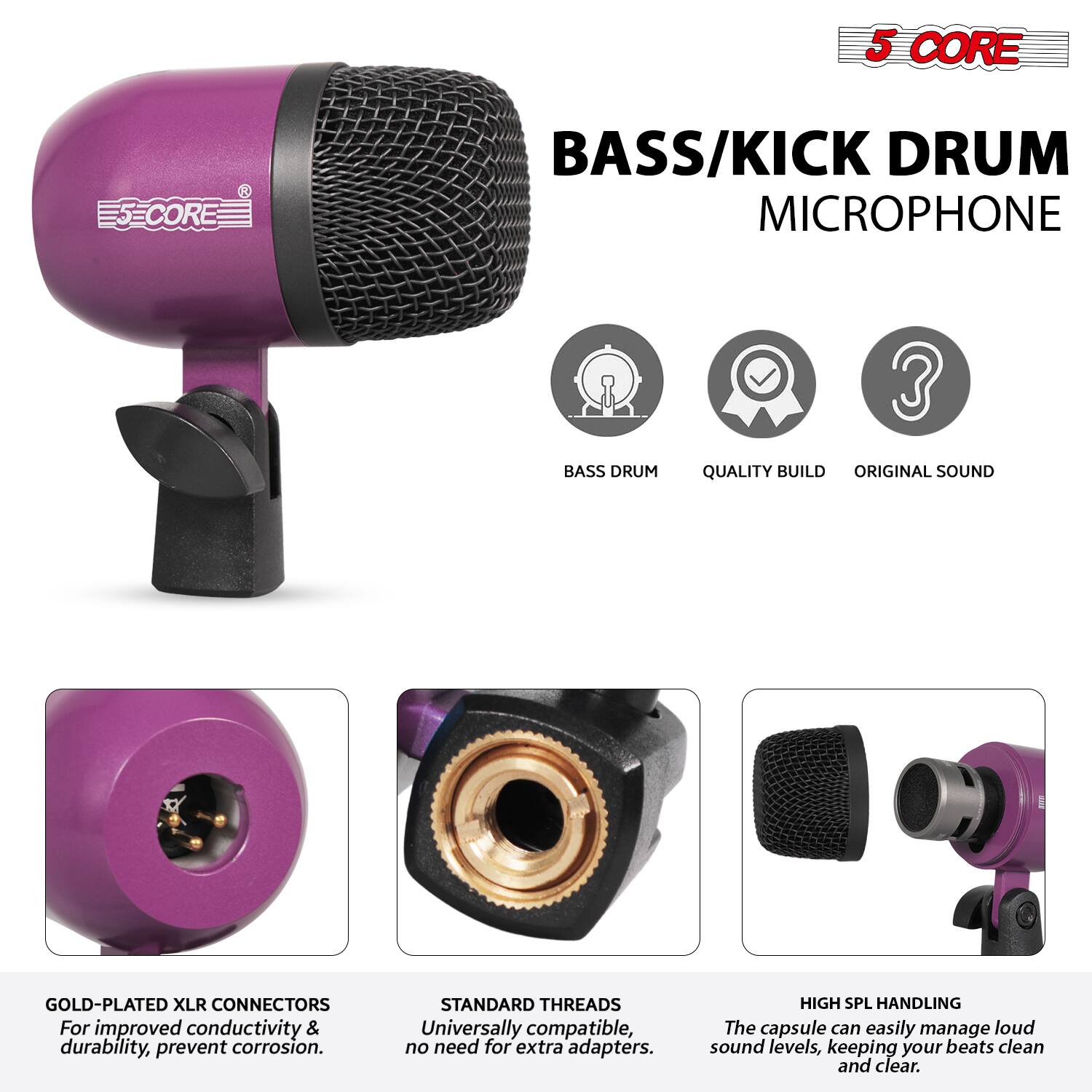 5 CORE  
BASS/KICK DRUM MICROPHONE  

- BASS DRUM  
- QUALITY BUILD  
- ORIGINAL SOUND  

GOLD-PLATED XLR CONNECTORS  
For improved conductivity & durability, prevent corrosion.  

STANDARD THREADS  
Universally compatible, no need for extra adapters.  

HIGH SPL HANDLING  
The capsule can easily manage loud sound levels, keeping your beats clean and clear.