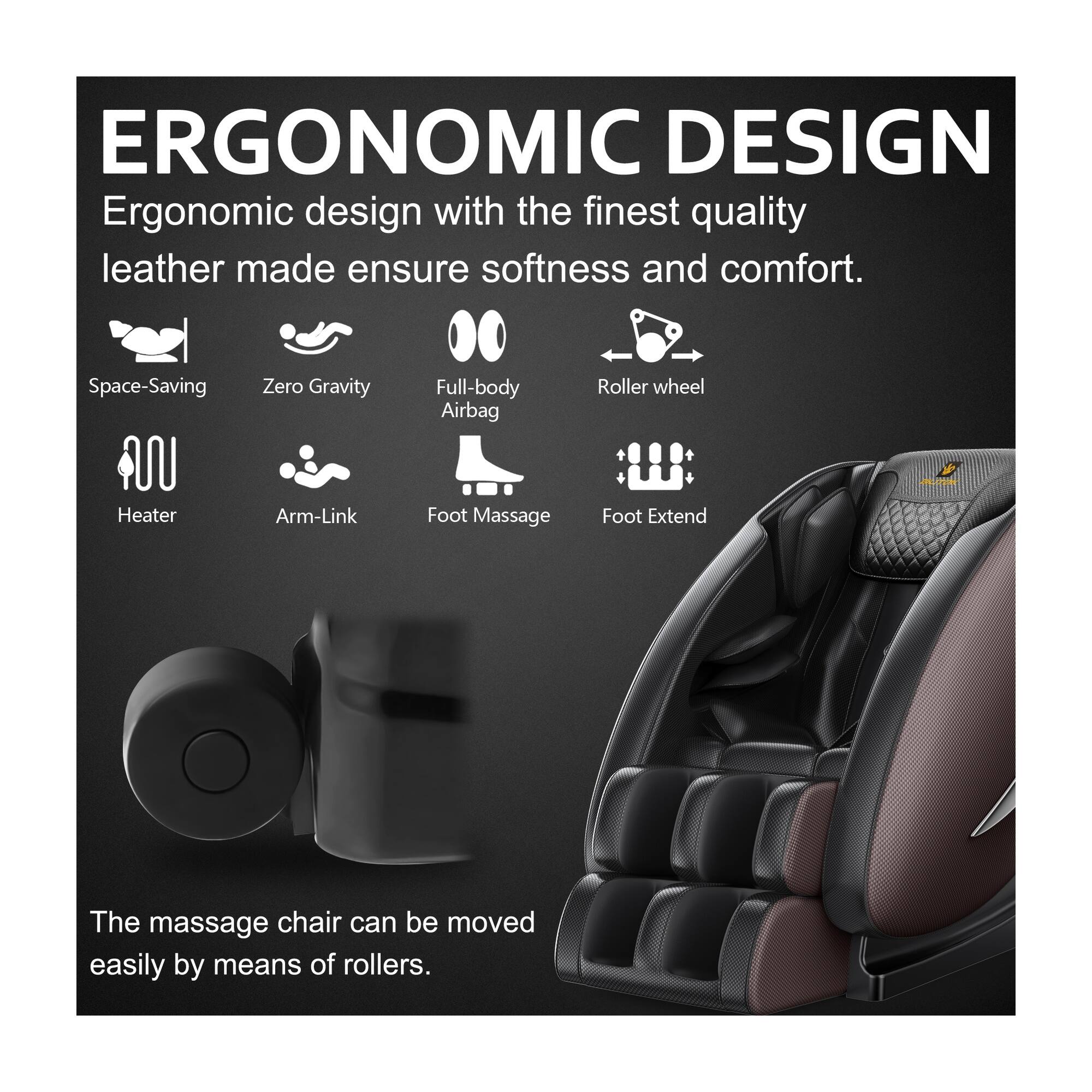 ERGONOMIC DESIGN  
Ergonomic design with the finest quality leather made ensures softness and comfort.  

Space-Saving  
Zero Gravity  
Full-body Airbag  
Roller wheel  
Heater  
Arm-Link  
Foot Massage  
Foot Extend  

The massage chair can be moved easily by means of rollers.