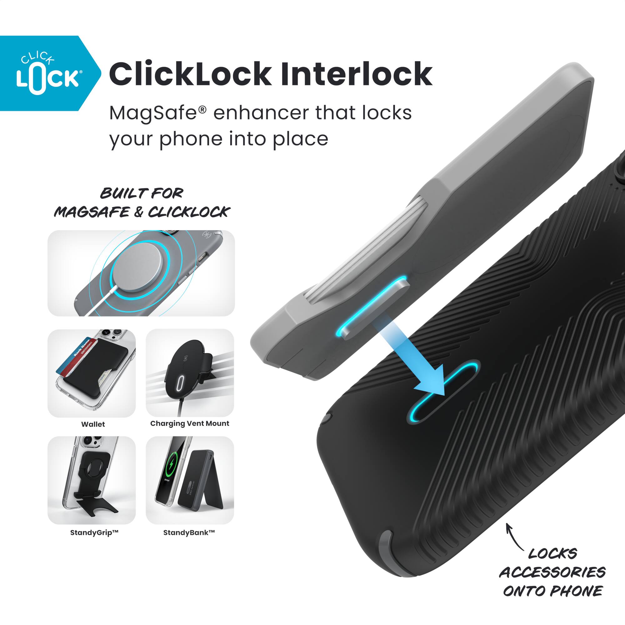 ClickLock Interlock  
MagSafe® enhancer that locks your phone into place  

BUILT FOR MAGSAFE & CLICKLOCK  

- Wallet  
- Charging Vent Mount  
- StandyGrip™  
- StandyBank™  

LOCKS ACCESSORIES ONTO PHONE
