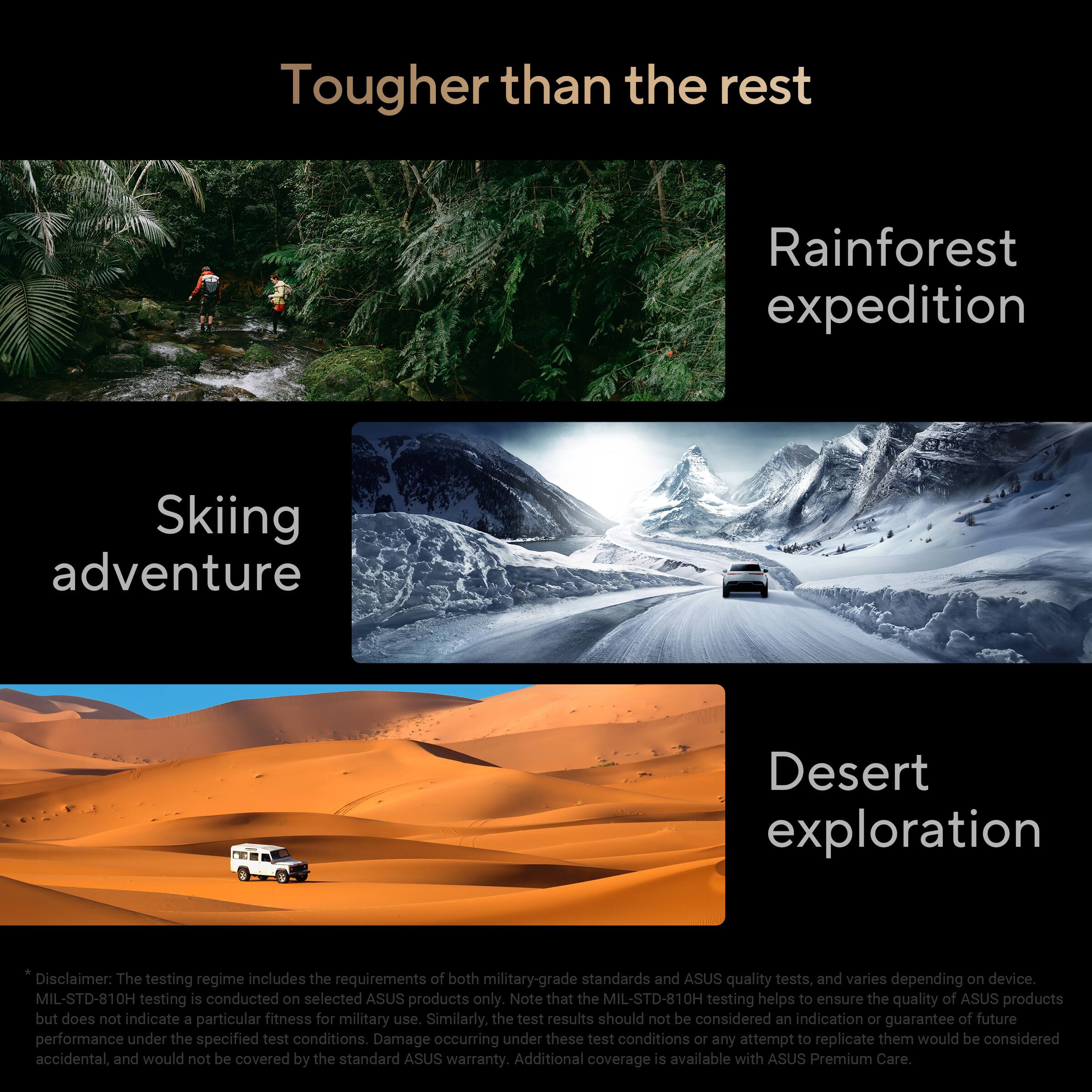Tougher than the rest

Rainforest expedition  
Skiing adventure  
Desert exploration  

Disclaimer: The testing regime includes the requirements of both military-grade standards and ASUS quality tests, and varies depending on device. MIL-STD-810H testing is conducted on selected ASUS products only. Note that the MIL-STD-810H testing helps to ensure the quality of ASUS products but does not indicate a particular fitness for military use. Similarly, the test results should not be considered an indication or guarantee of future performance under the specified test conditions. Damage occurring under these test conditions or any attempt to replicate them would be considered accidental, and would not be covered by the standard ASUS warranty. Additional coverage is available with ASUS Premium Care.