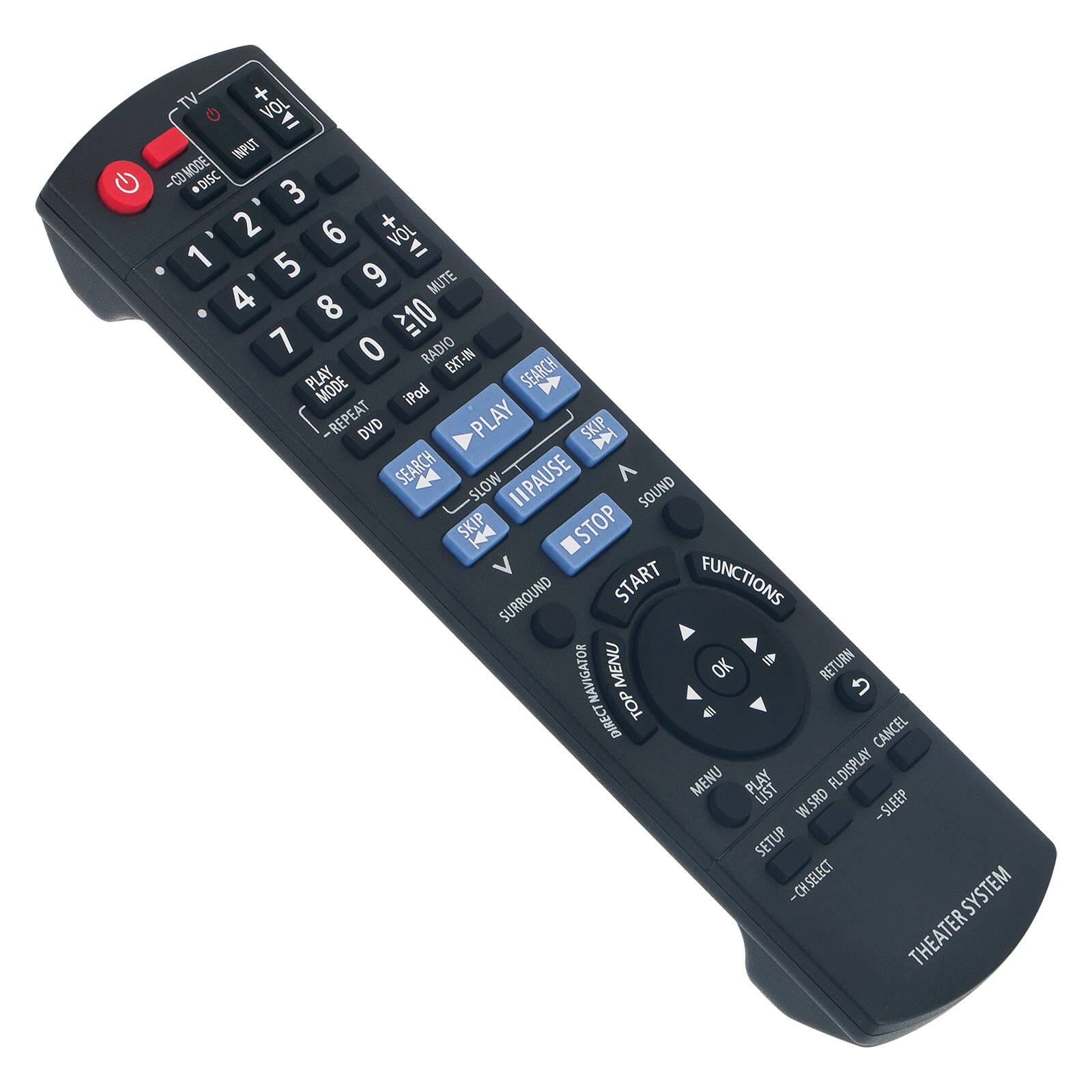TV + VOL  
INPUT -CO MODE DISC 3 D 2 6 VOL 1 = 5 9 MUTE 4 8 10 7 0 RADIO EXT-IN SEARCH PLAY MODE iPod REPEAT DVD PLAY SKIP D SEARCH SLOW PAUSE SOUND SKIP STOP V START FUNCTIONS SURROUND NAVIGATOR MENU OK RETURN DIRECT TOP CANCEL MENU PLAY FLDISPLAY LIST W.SRD -SLEEP SETUP -CH SELECT SYSTEM THEATER SYSTEM