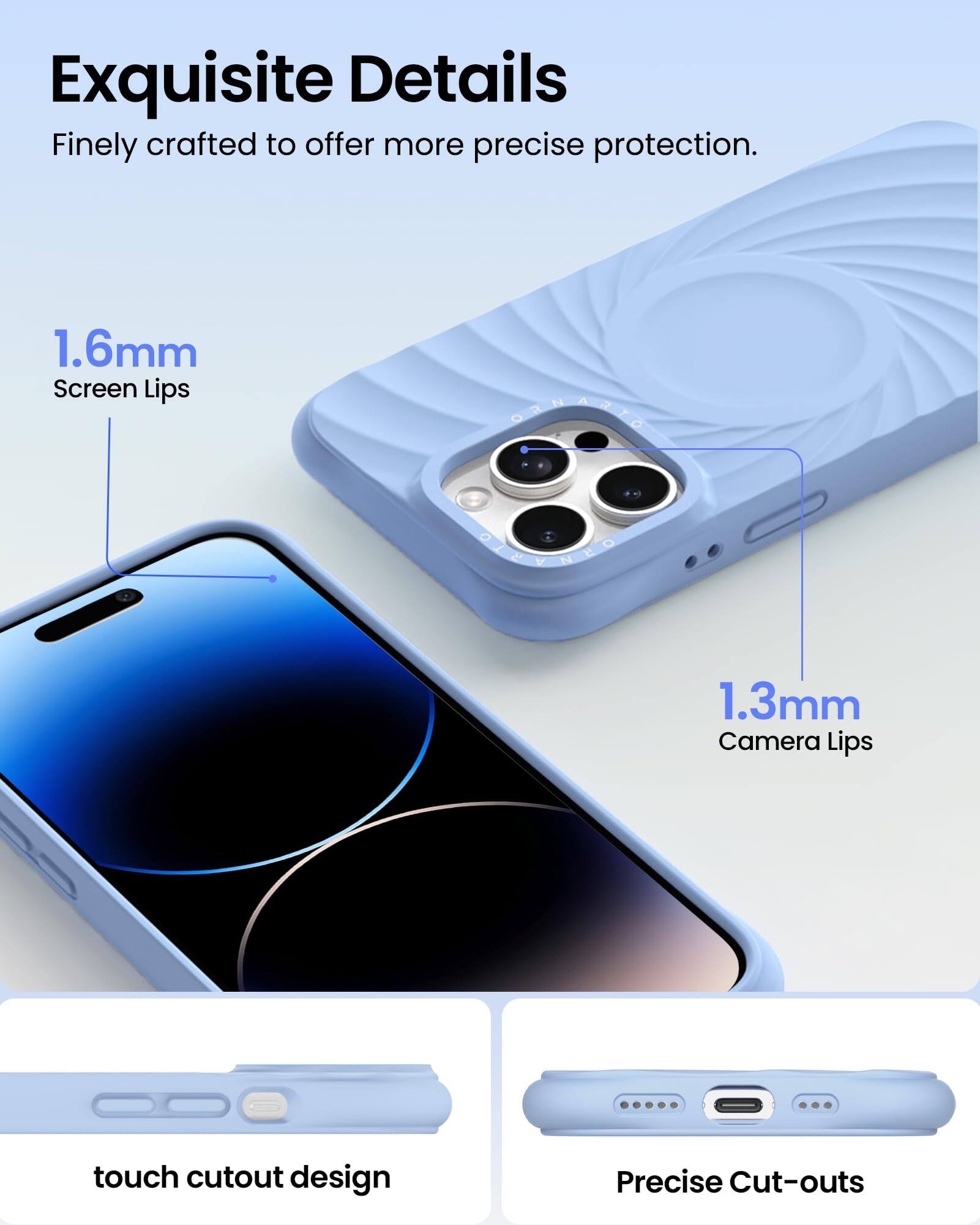 Exquisite Details  
Finely crafted to offer more precise protection.  

1.6mm Screen Lips  
1.3mm Camera Lips  

touch cutout design  
Precise Cut-outs