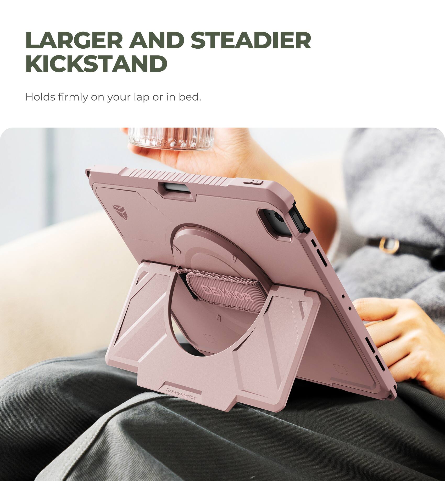 LARGER AND STEADIER KICKSTAND  
Holds firmly on your lap or in bed.  
DEXNOR  
For Every Adventure