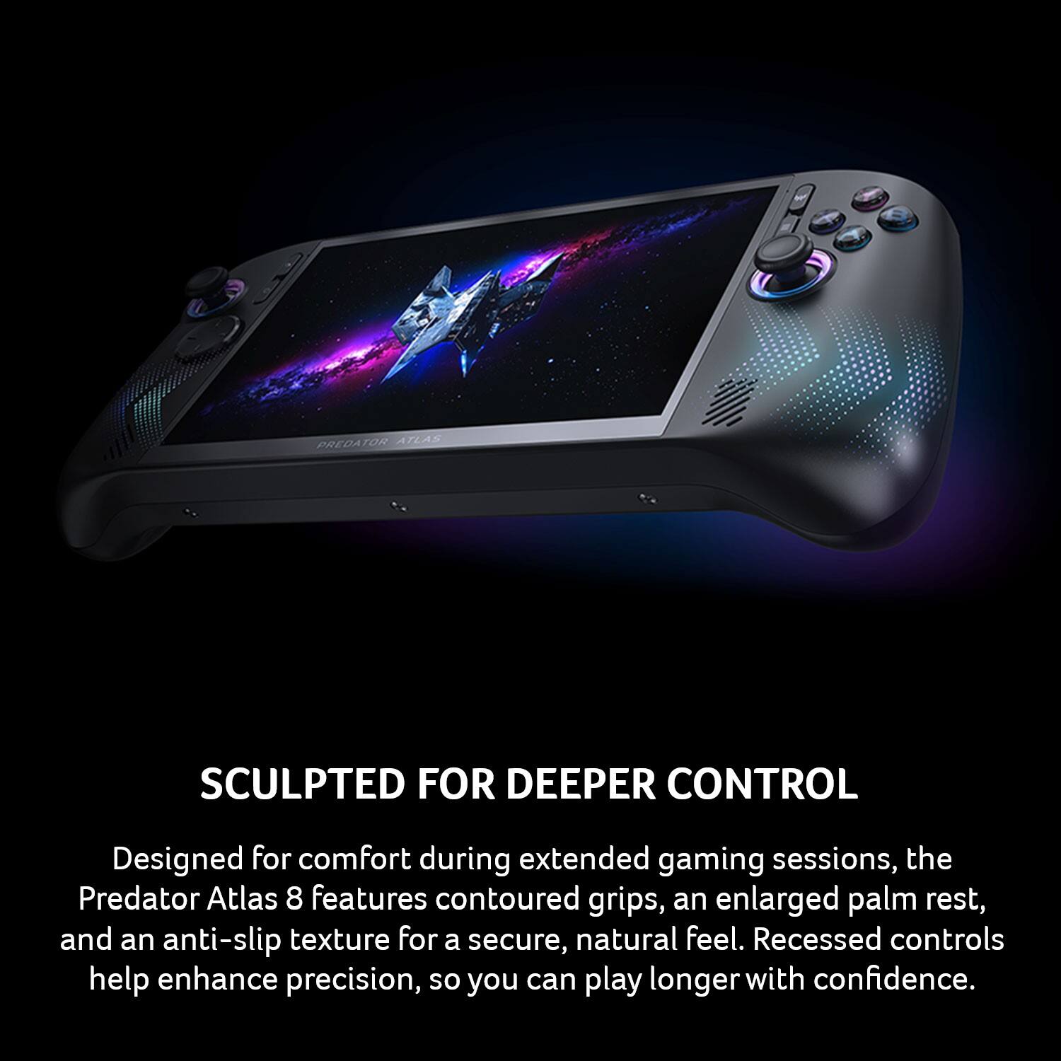 PREDATOR ATLAS  
SCULPTED FOR DEEPER CONTROL  
Designed for comfort during extended gaming sessions, the Predator Atlas 8 features contoured grips, an enlarged palm rest, and an anti-slip texture for a secure, natural feel. Recessed controls help enhance precision, so you can play longer with confidence.