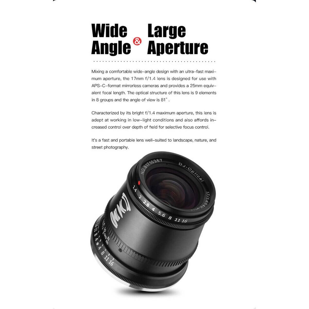 Wide Large & Angle Aperture

Mixing a comfortable wide-angle design with an ultra-fast maximum aperture, the 17mm f/1.4 lens is designed for use with APS-C-format mirrorless cameras and provides a 25mm equivalent focal length. The optical structure of this lens is 9 elements in 8 groups and the angle of view is 81°. Characterized by its bright f/1.4 maximum aperture, this lens is adept at working in low-light conditions and also affords increased control over depth of field for selective focus control. It's a fast and portable lens well-suited to landscape, nature, and street photography.

NO.81710387 DJ-Optical L4 2 (K) 2.8 4 5.6 1/14040.422 8 11 16 U  81116 11 16