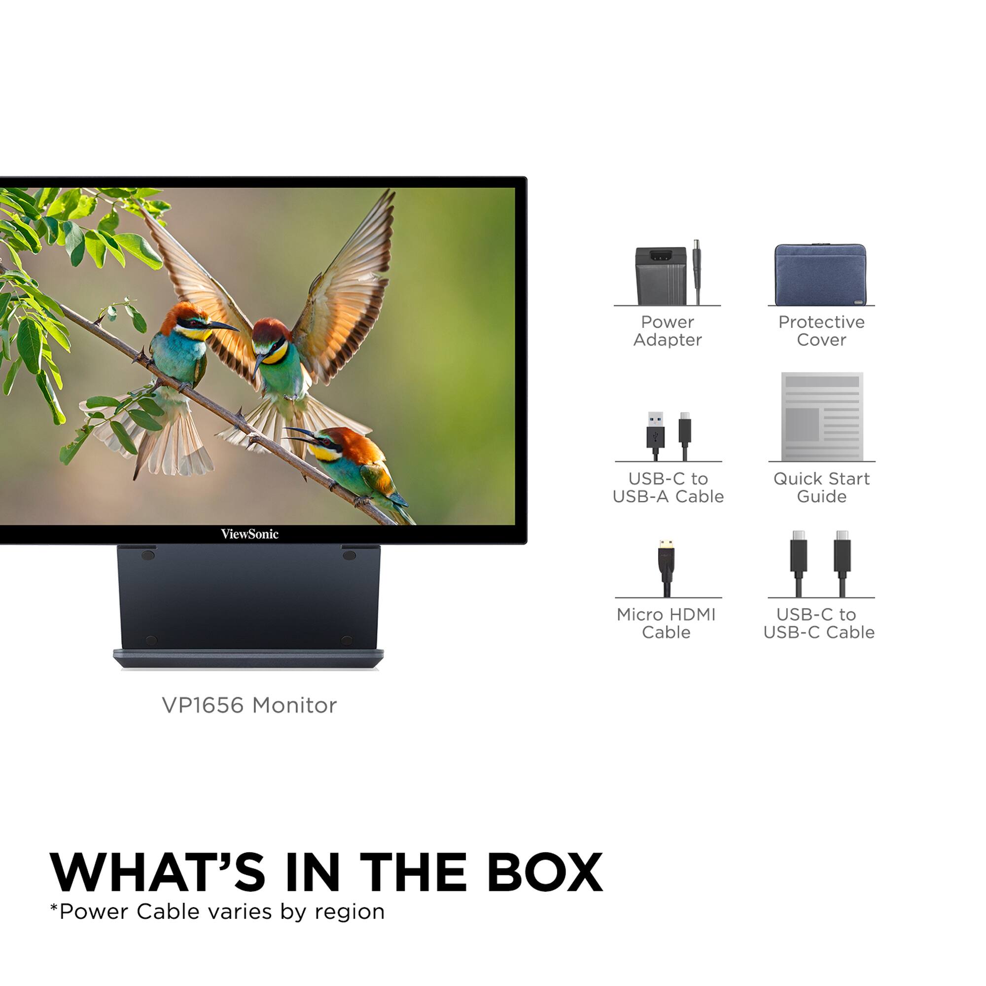 What's in the Box:
* Power Adapter
* Protective Cover
* USB-C to USB-A Cable
* Quick Start Guide
* ViewSonic Micro HDMI Cable
* USB-C to USB-C Cable
* VP1656 Monitor