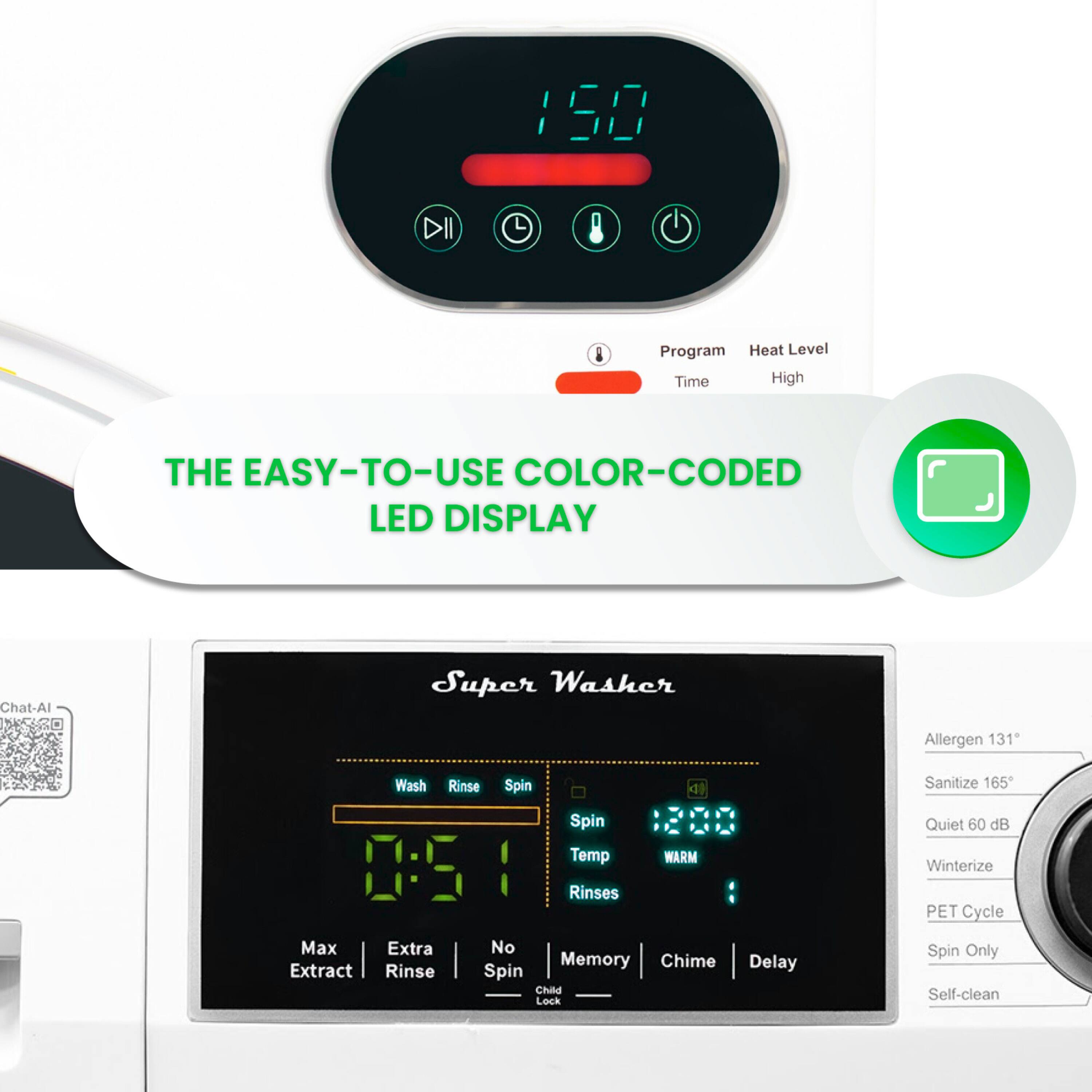 Sure, here is the corrected and grouped text from the image:

---

**THE EASY-TO-USE COLOR-CODED LED DISPLAY**

**Super Washer**

- **Program**
- **Heat Level**
- **Time**
- **High**

**150**

**Chat-Al**

**Allergen 131°**

**Sanitize 165°**

**Quiet 60 dB**

**Winterize**

**PET Cycle**

**Spin Only**

**Self-clean**

**Wash**

**Rinse**

**Spin**

**Spin Temp**

**Rinses**

**WARM**

**Max Extract**

**Extra Rinse**

**No Spin**

**Memory**

**Chime**

**Delay**

**Child Lock**

**Spin Only**

**Self-clean**

**Quiet 60 dB**

**Winterize**

**PET Cycle**

**Spin Only**

**Self-clean**

**12:00**

**0:51**

**Wash**

**Rinse**

**Spin**

**Spin Temp**

**Rinses**

**WARM**

**Max Extract**

**Extra Rinse**

**No Spin**

**Memory**

**Chime**

**Delay**

**Child Lock**

**Spin Only**

**Self-clean