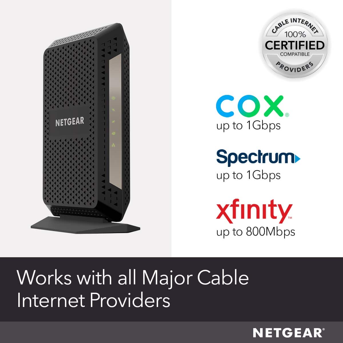 Cable 100% Internet Certified Compatible Providers Netgear Cox Spectrum up to 1Gbps xfinity TMM up to 800Mbps Works with all Major Cable Internet Providers Netgear