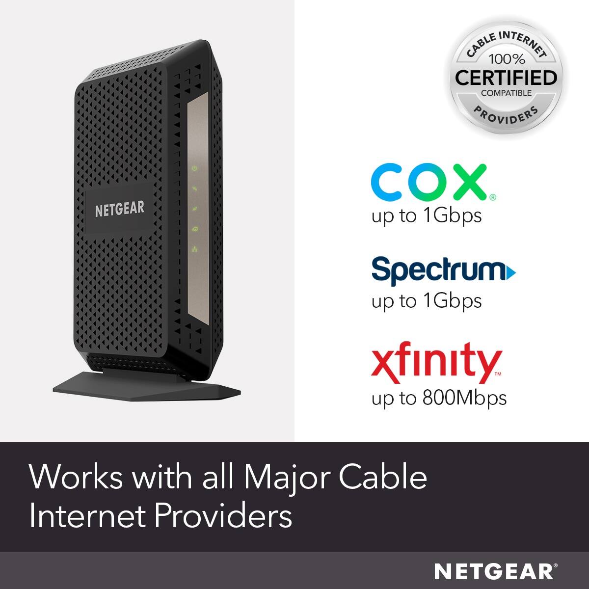 Cable 100% Internet Certified Compatible Providers Netgear Cox Spectrum up to 1Gbps xfinity TMM up to 800Mbps Works with all Major Cable Internet Providers Netgear