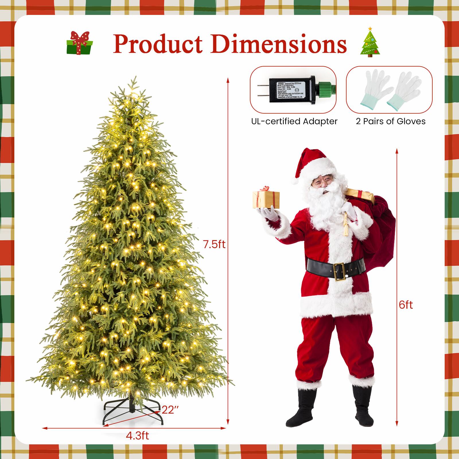 Product Dimensions

- UL-certified Adapter
- 2 Pairs of Gloves

- 7.5ft (height of the Christmas tree)
- 22" (width of the Christmas tree base)
- 4.3ft (depth of the Christmas tree base)
- 6ft (height of Santa Claus)