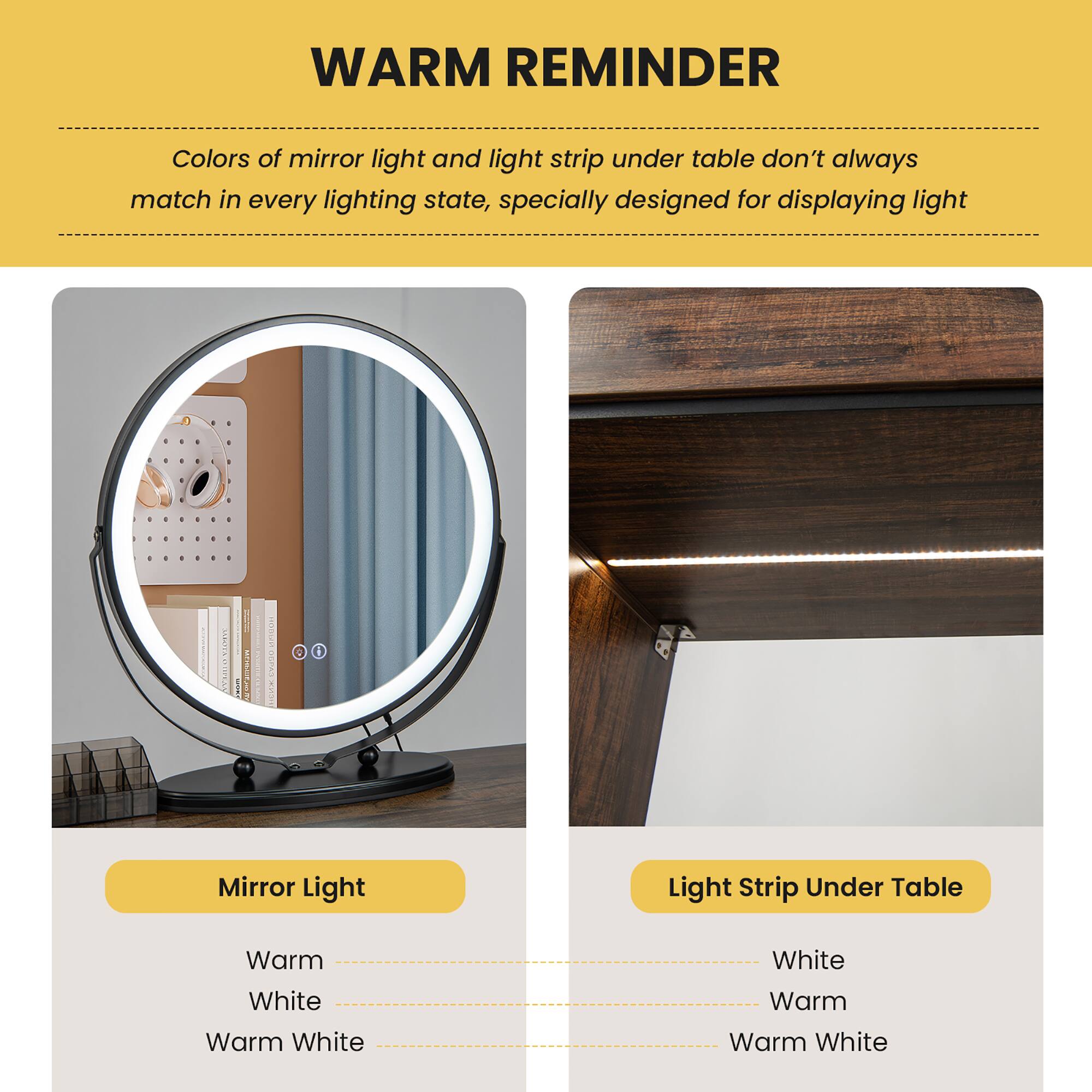 **WARM REMINDER**

Colors of mirror light and light strip under table don't always match in every lighting state, specially designed for displaying light.

---

**Mirror Light**

- Warm
- White
- Warm White

---

**Light Strip Under Table**

- White
- Warm
- Warm White
