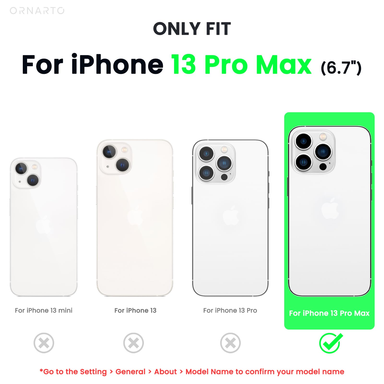 ORNARTO ONLY FIT For iPhone 13 Pro Max (6.7") For iPhone 13 mini For iPhone 13 For iPhone 13 Pro For iPhone 13 Pro Max *Go to the Setting > General > About > Model Name to confirm your model name