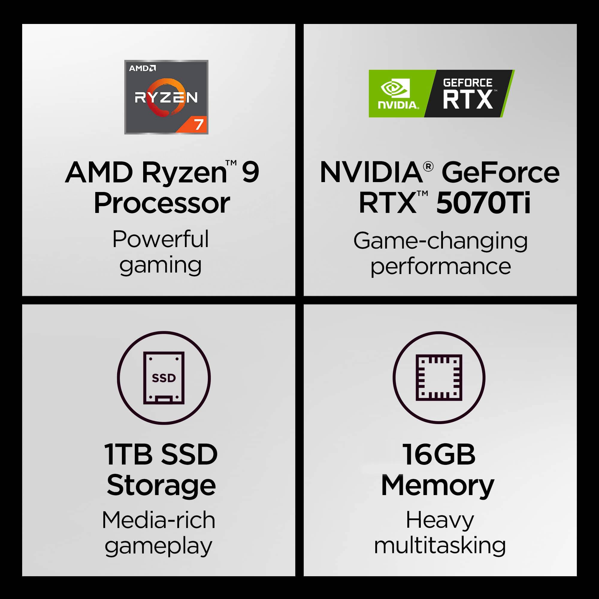 AMD Ryzen™ 9 Processor  
Powerful gaming  

NVIDIA® GeForce RTX™ 5070Ti  
Game-changing performance  

1TB SSD Storage  
Media-rich gameplay  

16GB Memory  
Heavy multitasking