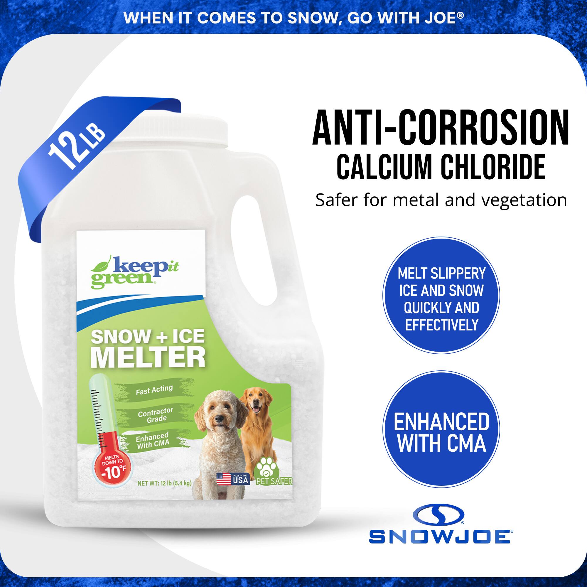 WHEN IT COMES TO SNOW, GO WITH JOE®

12LB ANTI-CORROSION CALCIUM CHLORIDE
Safer for metal and vegetation

SNOW + ICE MELTER
Fast Acting
Contractor Grade
Enhanced with CMA
MELTS DOWN TO -10°F

MELT SLIPPERY ICE AND SNOW QUICKLY AND EFFECTIVELY

ENHANCED WITH CMA

NET WT: 12 LB (5.4 kg)

USA PET SAFER

SNOWJOE