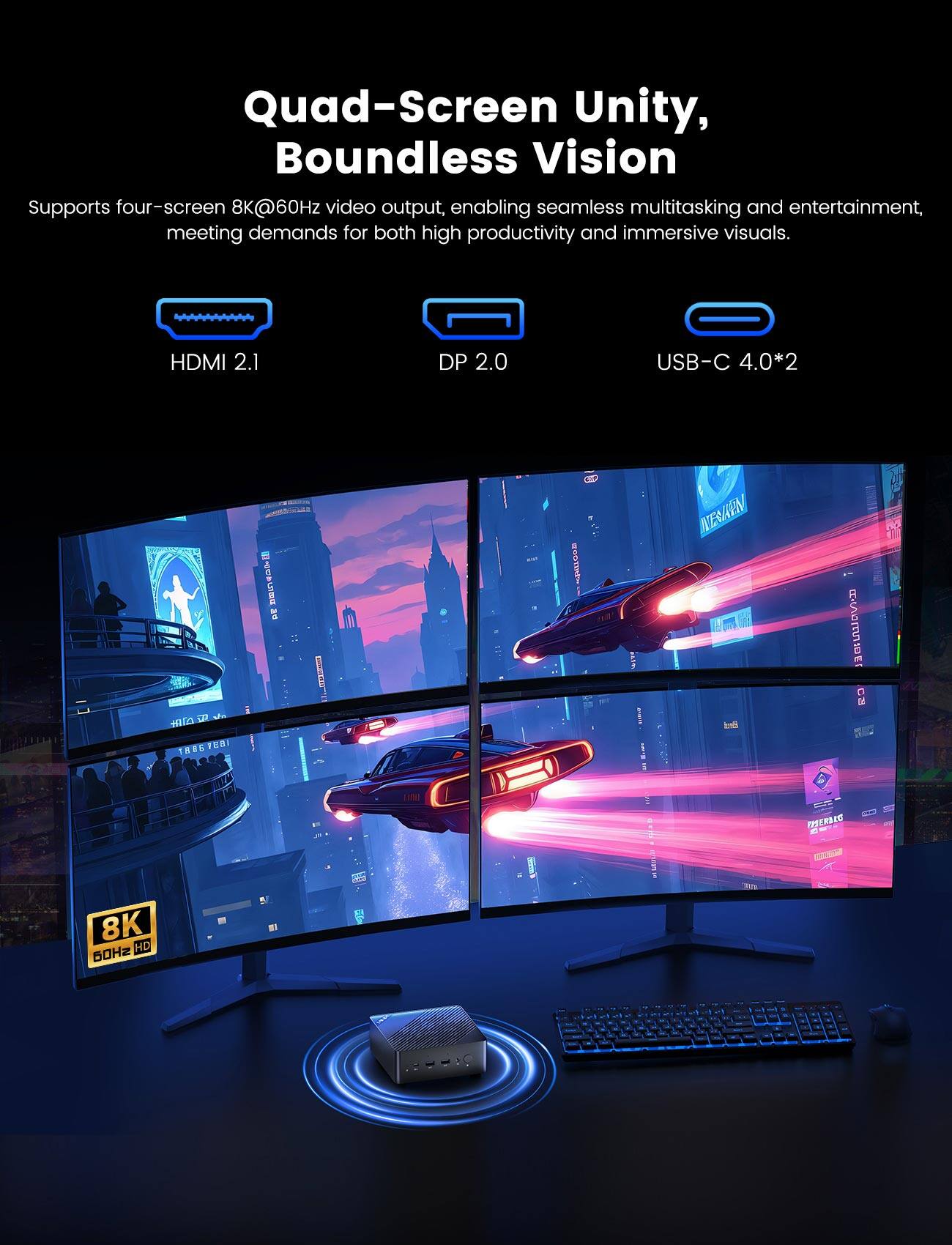Quad-Screen Unity, Boundless Vision

Supports four-screen 8K@60Hz video output, enabling seamless multitasking and entertainment, meeting demands for both high productivity and immersive visuals.

- HDMI 2.1
- DP 2.0
- USB-C 4.0*2