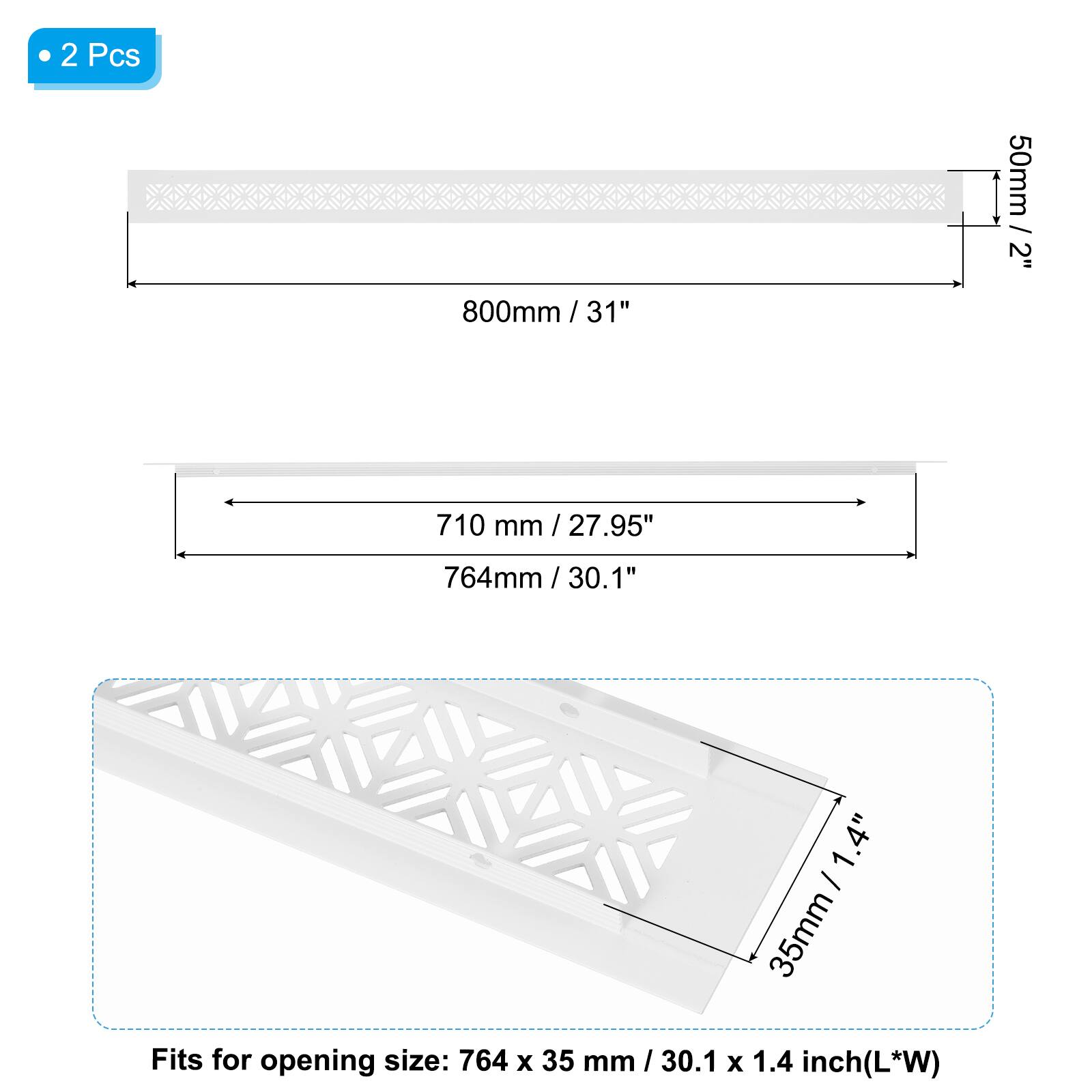 2 Pcs

50mm / 2"  
800mm / 31"  
710 mm / 27.95"  
764mm / 30.1"  

1.4" - 35mm / 1.4" 35mm  

Fits for opening size: 764 x 35 mm / 30.1 mm x 1.4 inch (L*W)