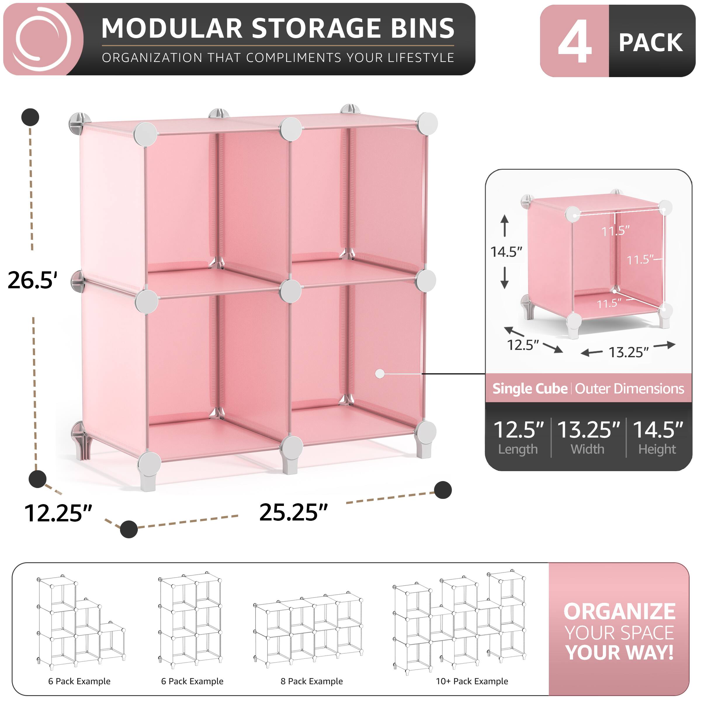 MODULAR STORAGE BINS ORGANIZATION THAT COMPLIMENTS YOUR LIFESTYLE

4 PACK

26.5" 14.5" 11.5" 11.5" 11.5" 12.5" 13.25" Single Cube Outer Dimensions 12.5" 13.25" 14.5" Length Width Height 12.25" 25.25"

ORGANIZE YOUR SPACE YOUR WAY!

6 Pack Example
8 Pack Example
10+ Pack Example