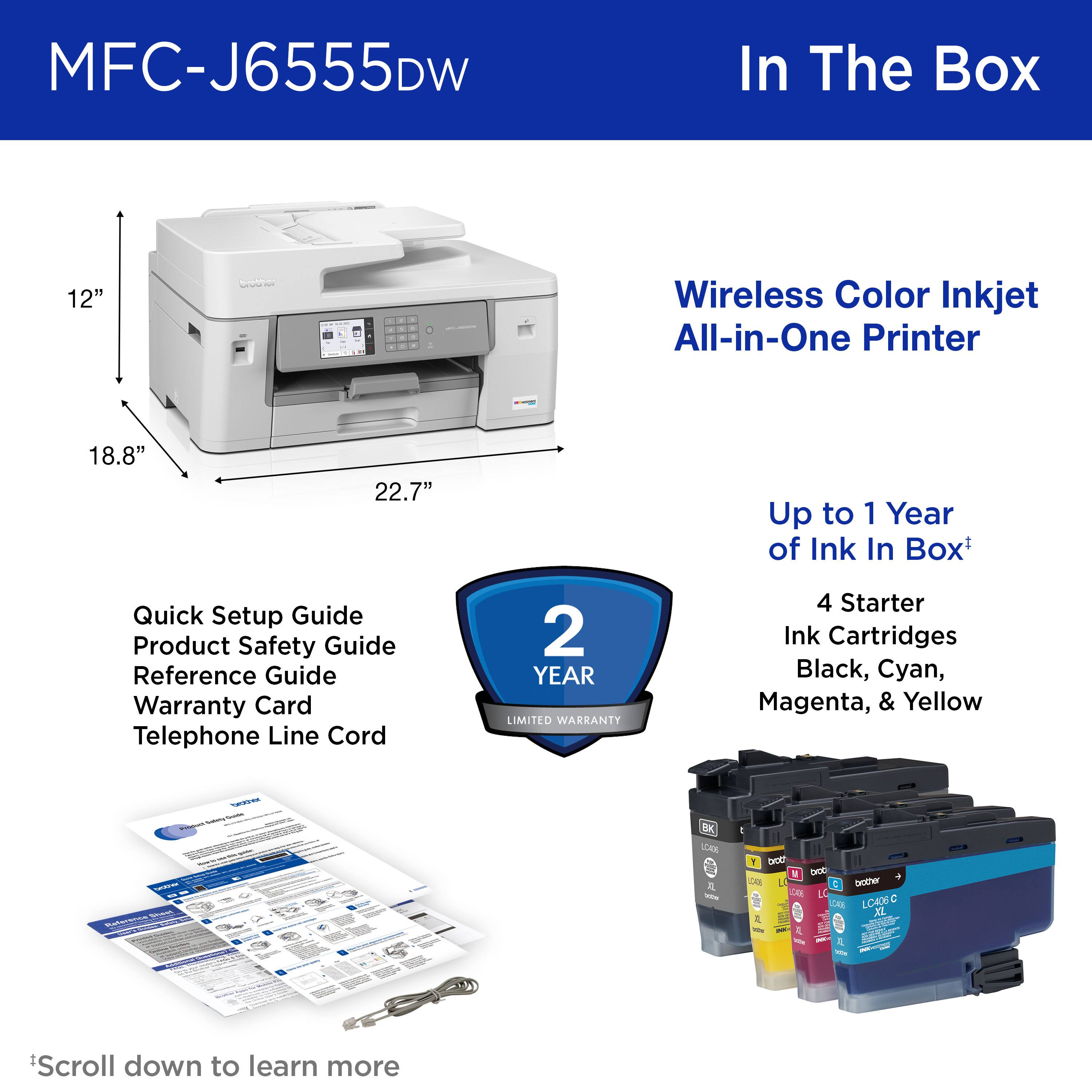 MFC-J6555DW

In The Box

Wireless Color Inkjet All-in-One Printer

12" x 18.8" x 22.7"

Quick Setup Guide  
Product Safety Guide  
Reference Guide  
Warranty Card  
Telephone Line Cord

Up to 1 Year of Ink In Box*

4 Starter Ink Cartridges  
Black, Cyan, Magenta, & Yellow

2 YEAR LIMITED WARRANTY

*Scroll down to learn more