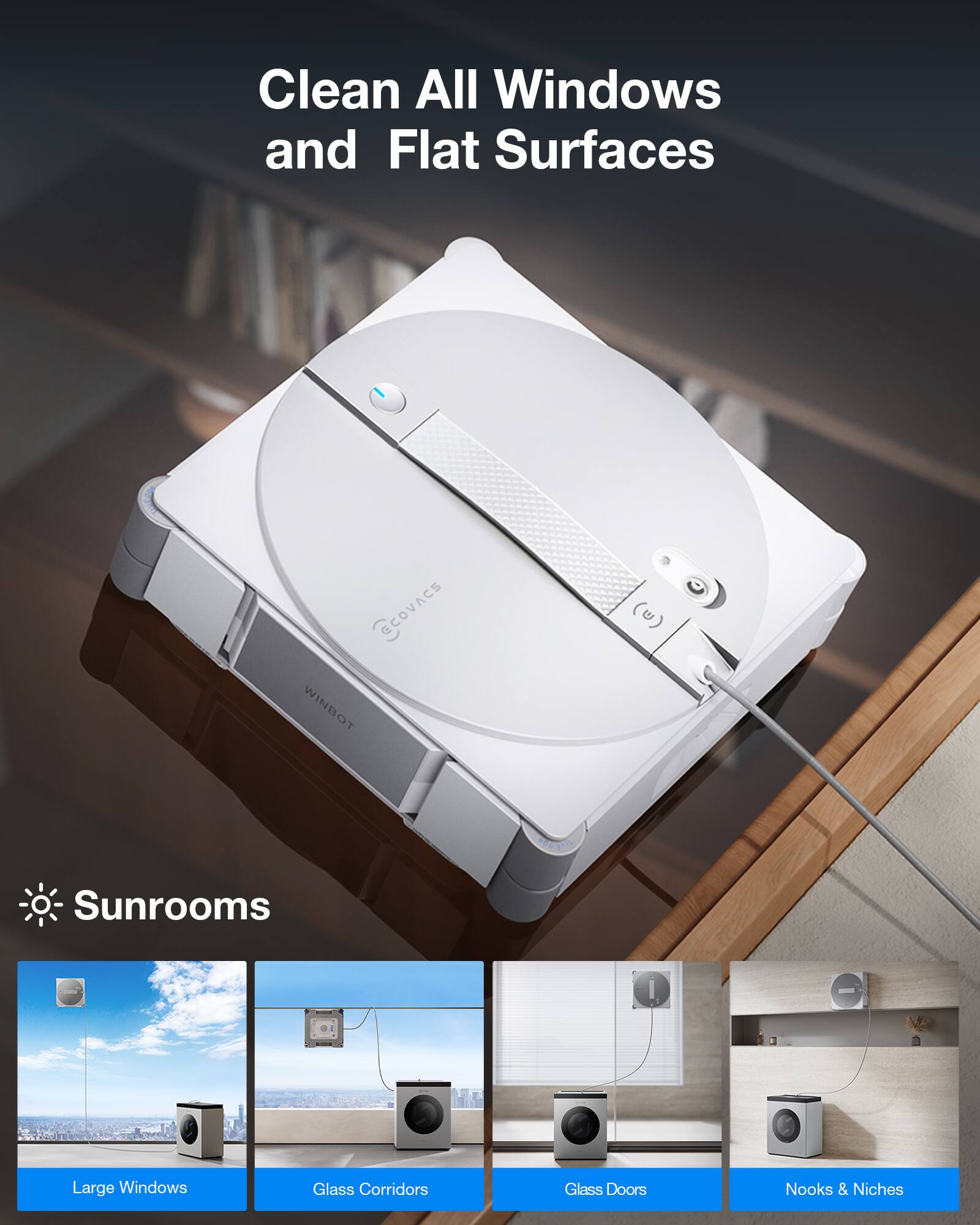 Clean All Windows and Flat Surfaces

ECOVACS WINBOT (u)

Sunrooms
- Large Windows
- Glass Corridors
- Glass Doors
- Nooks & Niches