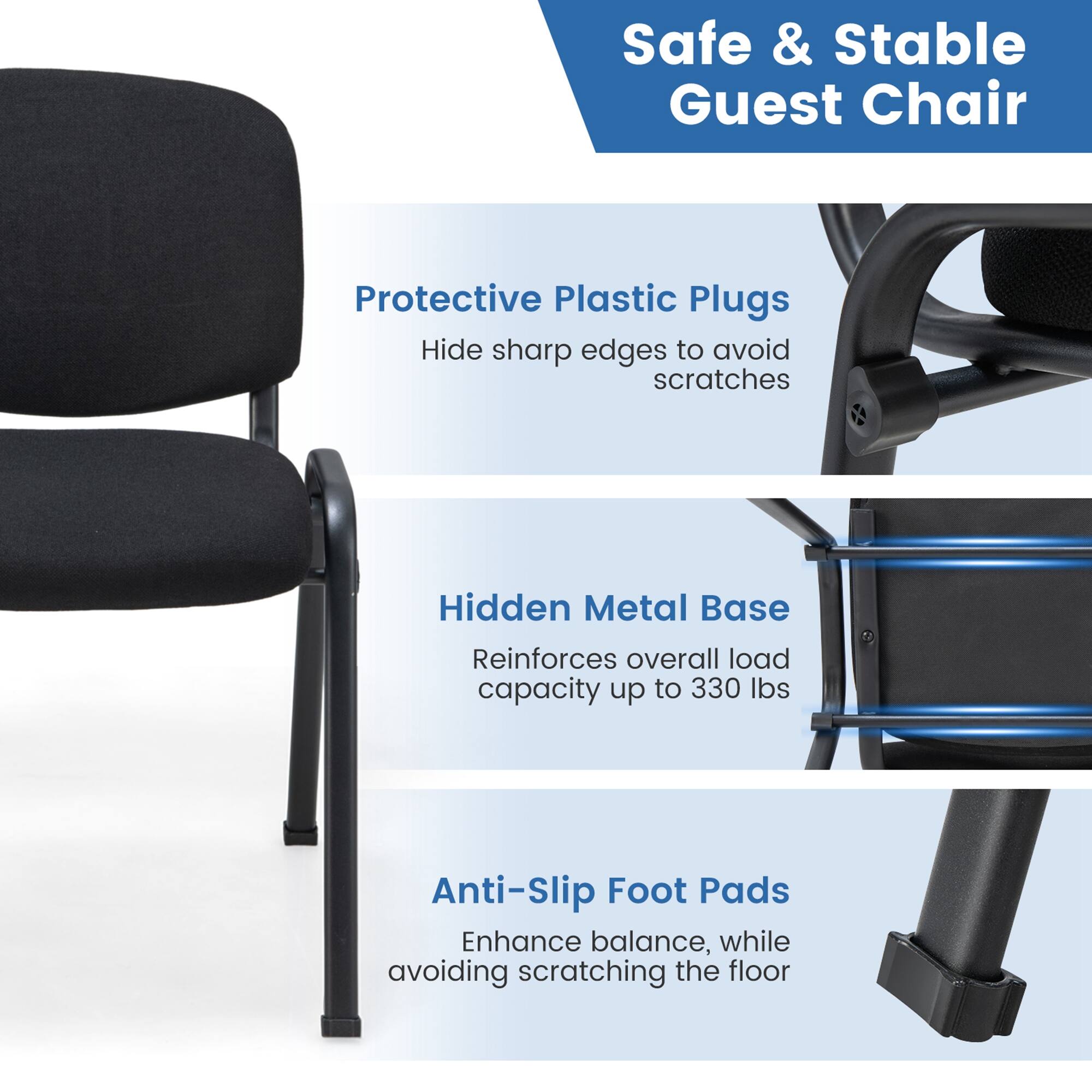 Safe & Stable Guest Chair Protective Plastic Plugs Hidden Metal Base Reinforces overall load capacity up to 330 lbs Anti-Slip Foot Pads Enhance balance, while avoiding scratching the floor