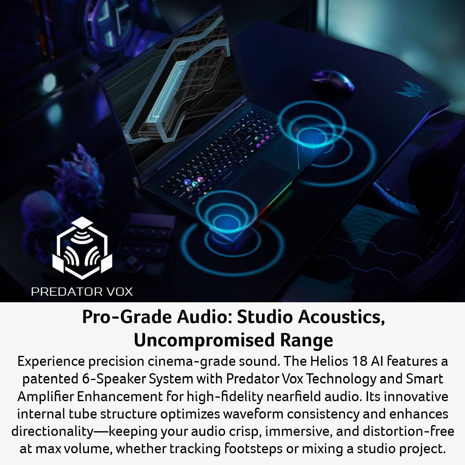 PREDATOR VOX Pro-Grade Audio: Studio Acoustics, Uncompromised Range

Experience precision cinema-grade sound. The Helios 18 AI features a patented 6-Speaker System with Predator Vox Technology and Smart Amplifier Enhancement for high-fidelity nearfield audio. Its innovative internal tube structure optimizes waveform consistency and enhances directionality—keeping your audio crisp, immersive, and distortion-free at max volume, whether tracking footsteps or mixing a studio project.