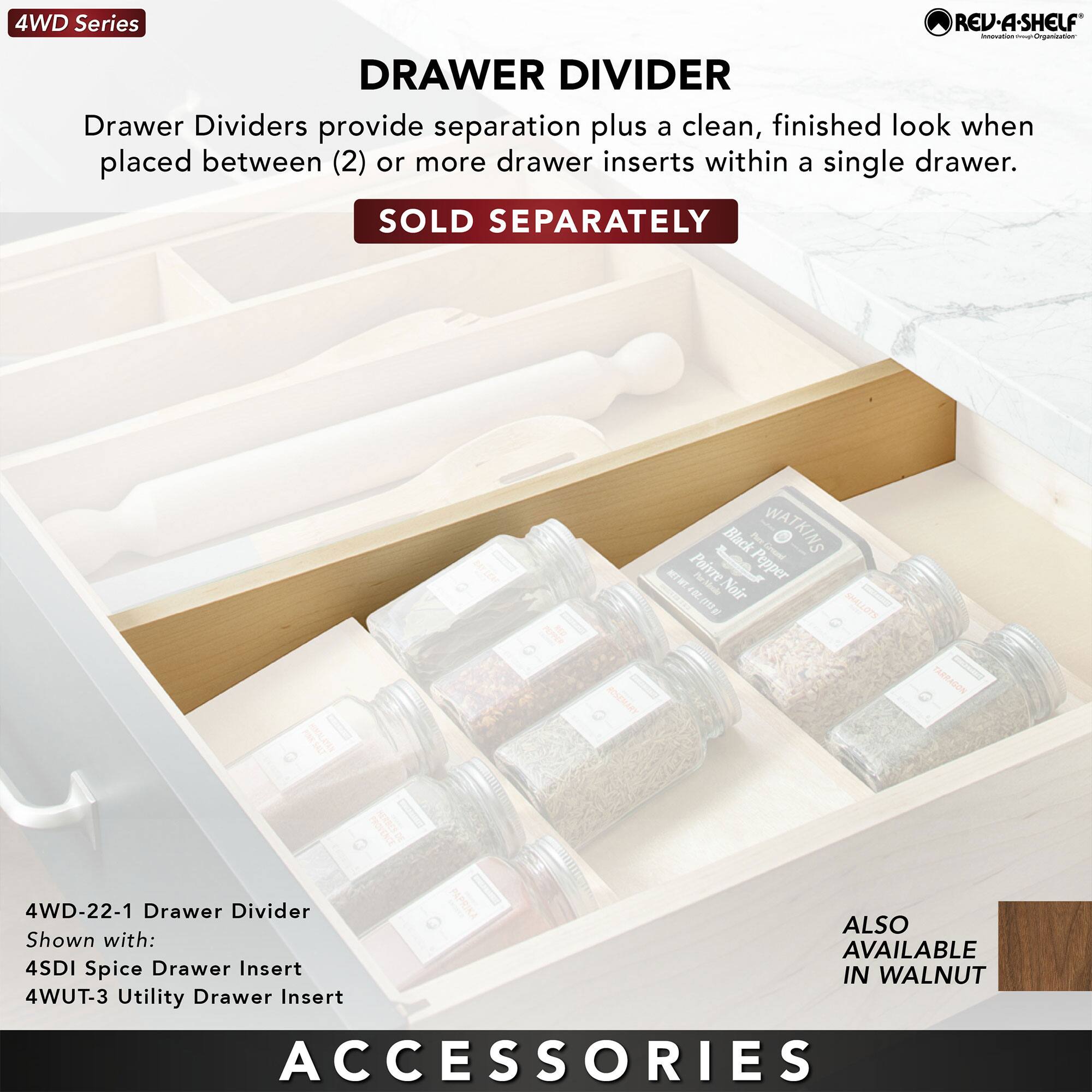 4WD Series

DRAWER DIVIDER

Drawer Dividers provide separation plus a clean, finished look when placed between (2) or more drawer inserts within a single drawer.

SOLD SEPARATELY

4WD-22-1 Drawer Divider
Shown with:
4SDI Spice Drawer Insert
4WUT-3 Utility Drawer Insert

ALSO AVAILABLE IN WALNUT

ACCESSORIES