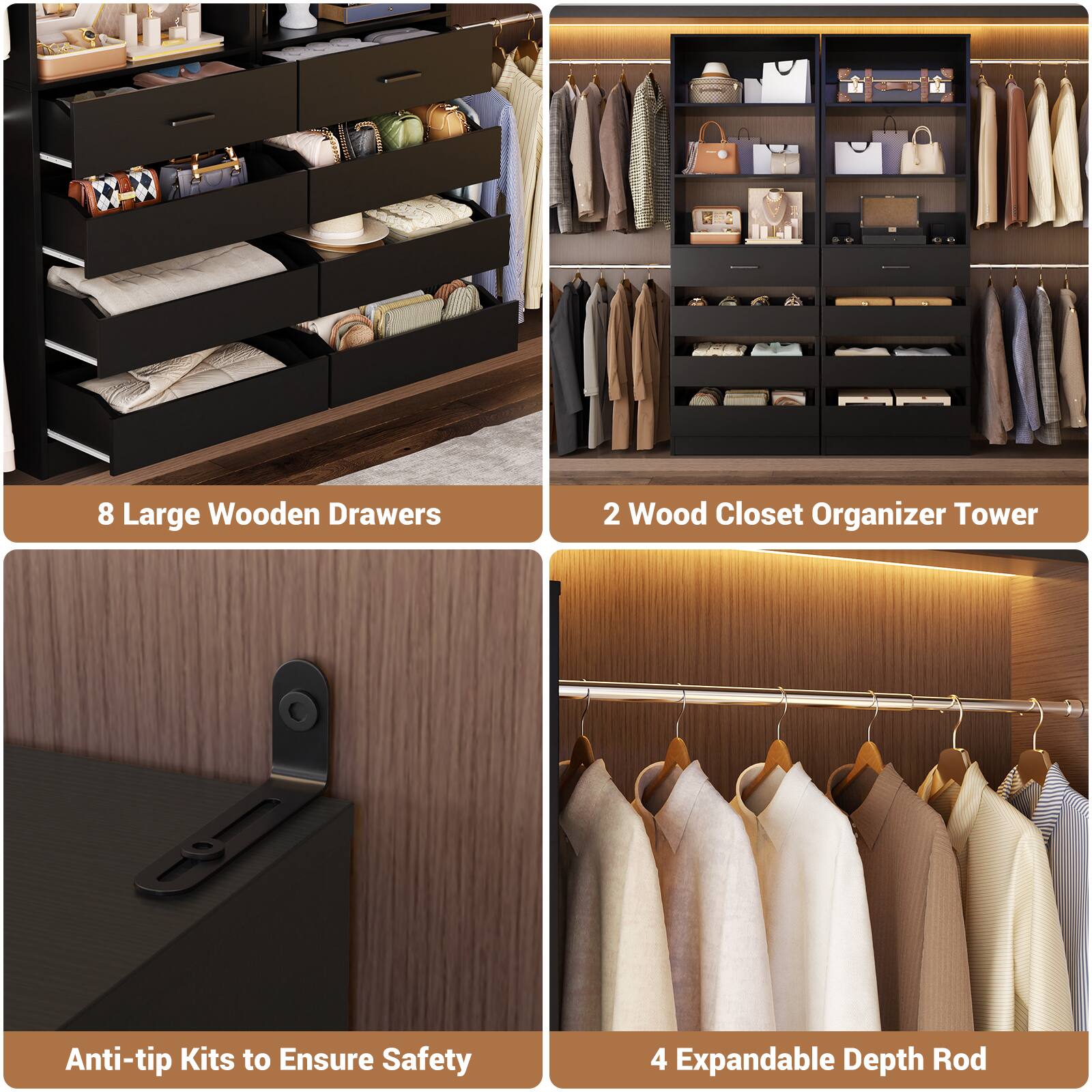 8 Large Wooden Drawers  
2 Wood Closet Organizer Tower  
Anti-tip Kits to Ensure Safety  
4 Expandable Depth Rod