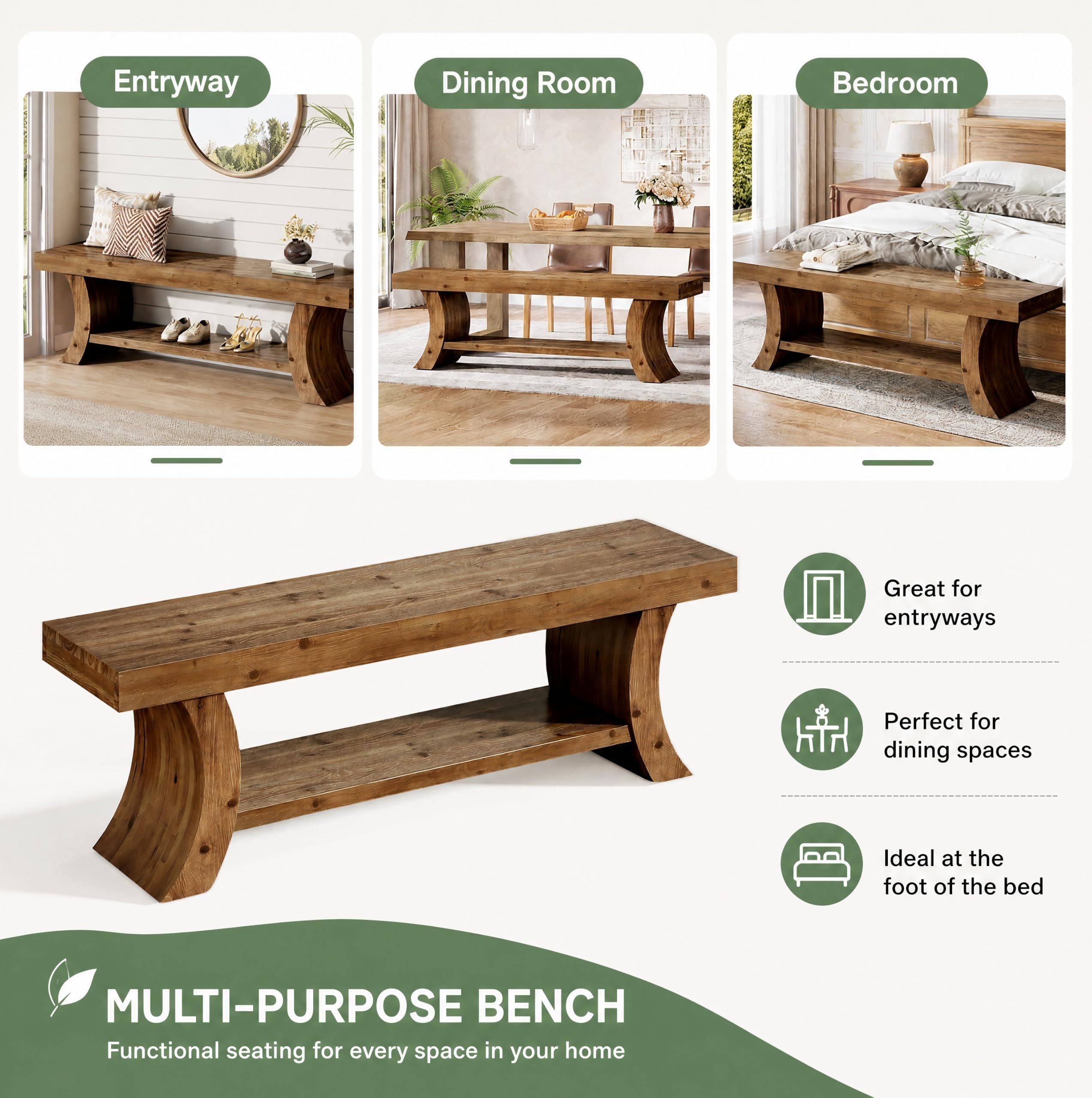 Entryway  
Dining Room  
Bedroom  

Great for entryways  
Perfect for dining spaces  
Ideal at the foot of the bed  

MULTI-PURPOSE BENCH  
Functional seating for every space in your home