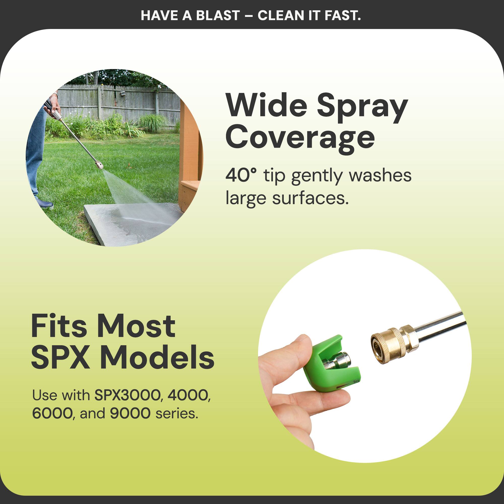 HAVE A BLAST – CLEAN IT FAST.

Wide Spray Coverage  
40° tip gently washes large surfaces.

Fits Most SPX Models  
Use with SPX3000, 4000, 6000, and 9000 series.