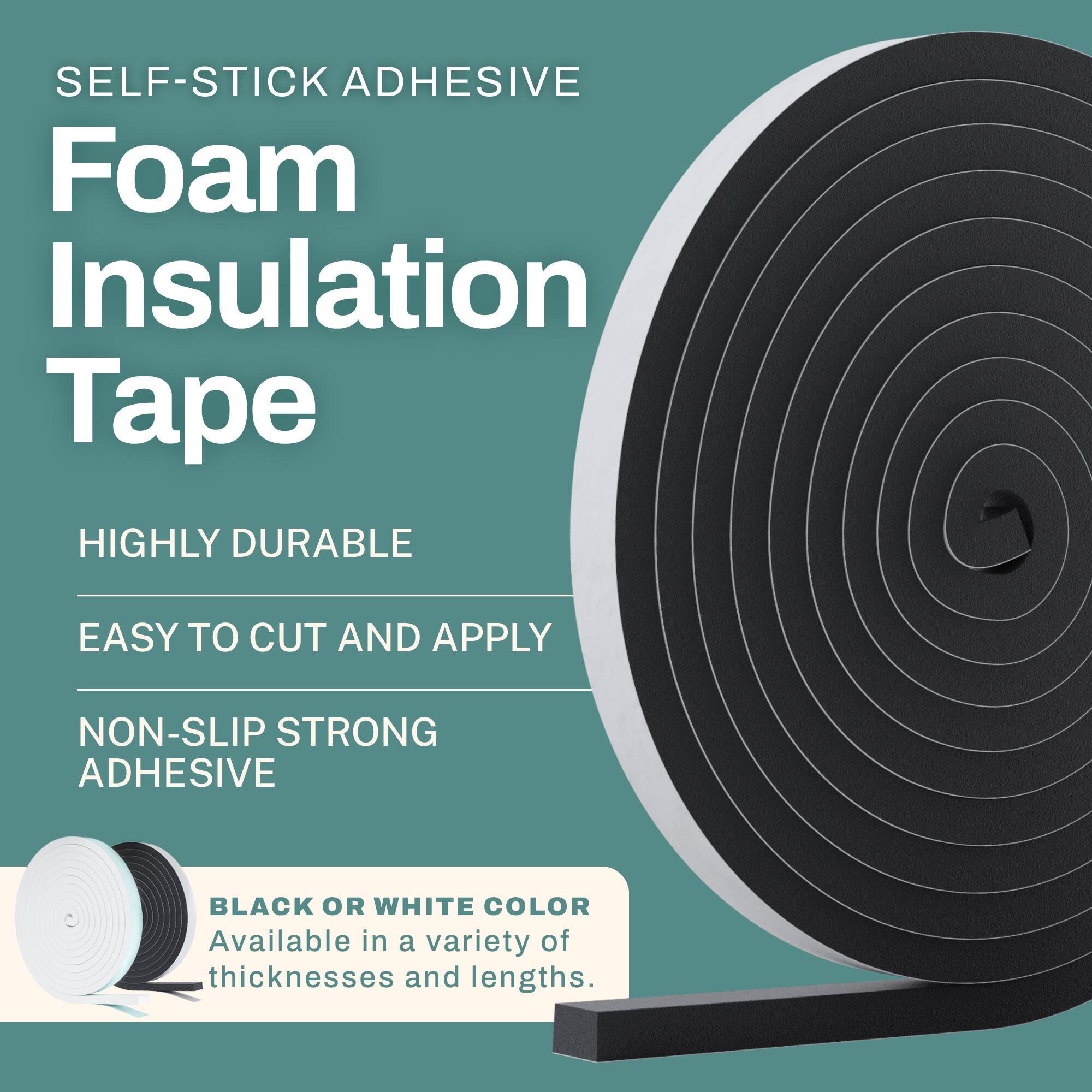 SELF-STICK ADHESIVE Foam Insulation Tape

- HIGHLY DURABLE
- EASY TO CUT AND APPLY
- NON-SLIP STRONG ADHESIVE

BLACK OR WHITE COLOR
Available in a variety of thicknesses and lengths.