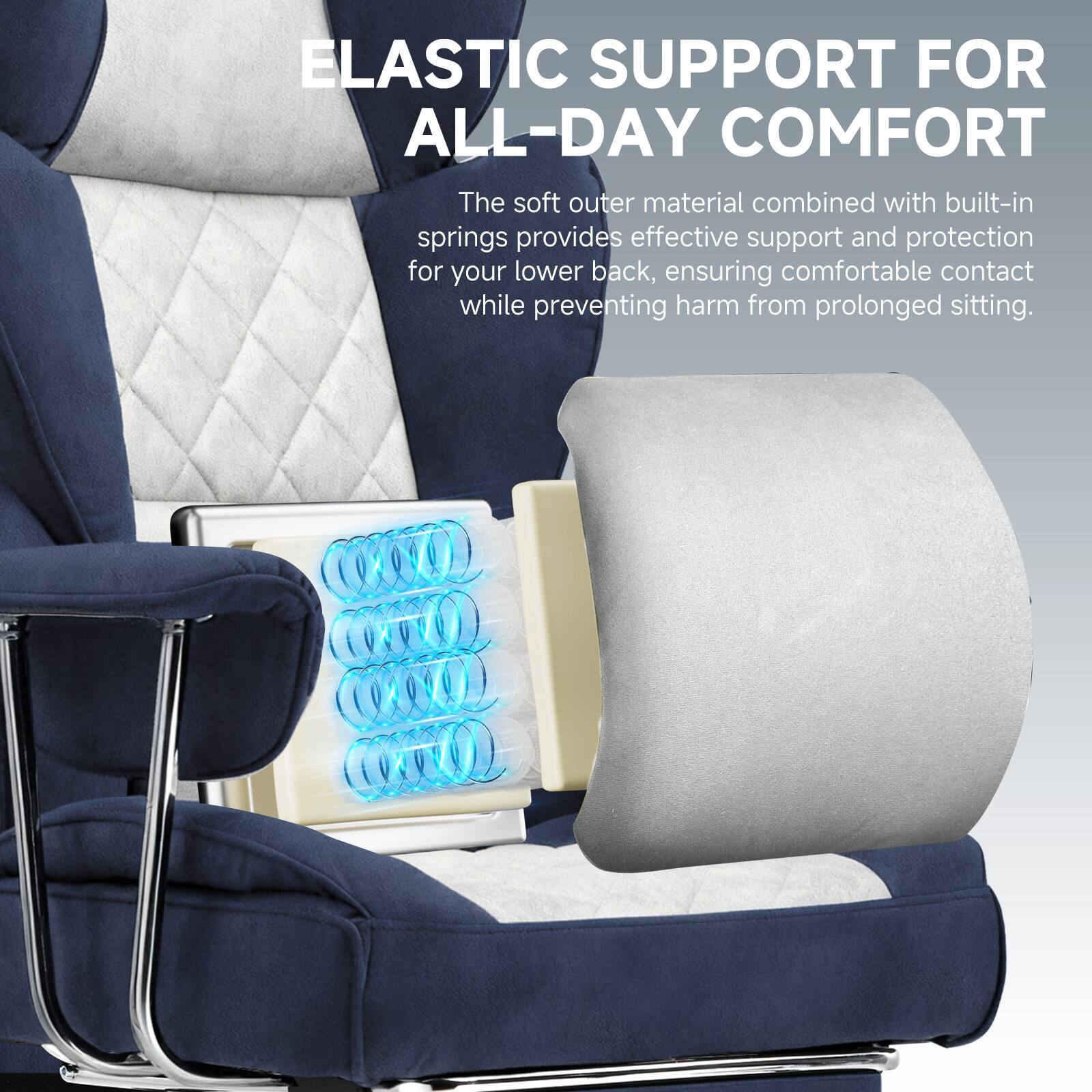 ELASTIC SUPPORT FOR ALL-DAY COMFORT

The soft outer material combined with built-in springs provides effective support and protection for your lower back, ensuring comfortable contact while preventing harm from prolonged sitting.