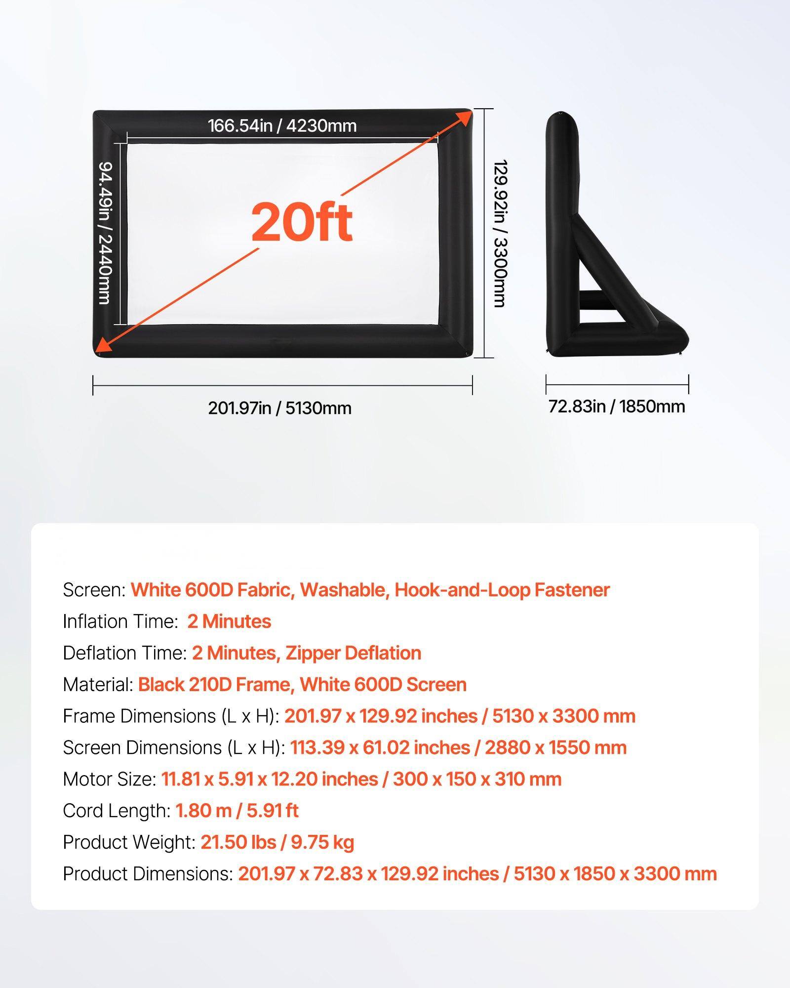 - **Frame Dimensions (L x H):** 201.97in x 129.92in / 5130mm x 3300mm
- **Screen Dimensions (L x H):** 113.39in x 61.02in / 2880mm x 1550mm
- **Motor Size:** 11.81in x 5.91in x 12.20in / 300mm x 150mm x 310mm
- **Cord Length:** 1.80m / 5.91ft
- **Product Weight:** 21.50lbs / 9.75kg
- **Product Dimensions:** 201.97in x 72.83in x 129.92in / 5130mm x 1850mm x 3300mm

**Screen:**
- White 600D Fabric, Washable, Hook-and-Loop Fastener

**Inflation Time:** 2 Minutes

**Deflation