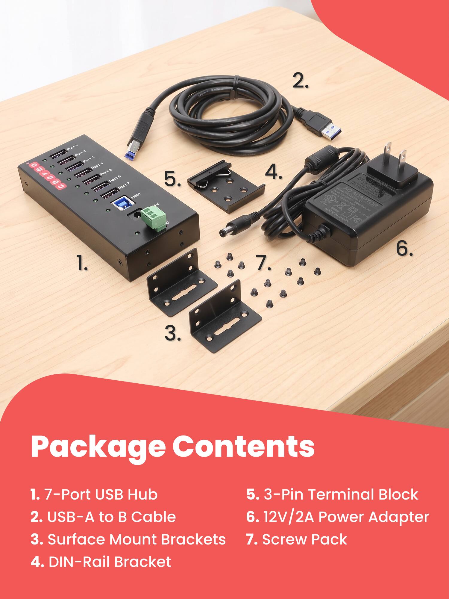 2. 0 G
Port1 Port  Port3  Port Ports 5 Port Port? Host 1.
5.
4. 7.
O-ZOFO aggu MADE CADAPTOR DOM
6.
3.
Package Contents
1. 7-Port USB Hub 5. 3-Pin Terminal Block 2. USB-A to B Cable 6. 12V/2A Power Adapter 3. Surface Mount Brackets 7. Screw Pack 4. DIN-Rail Bracket