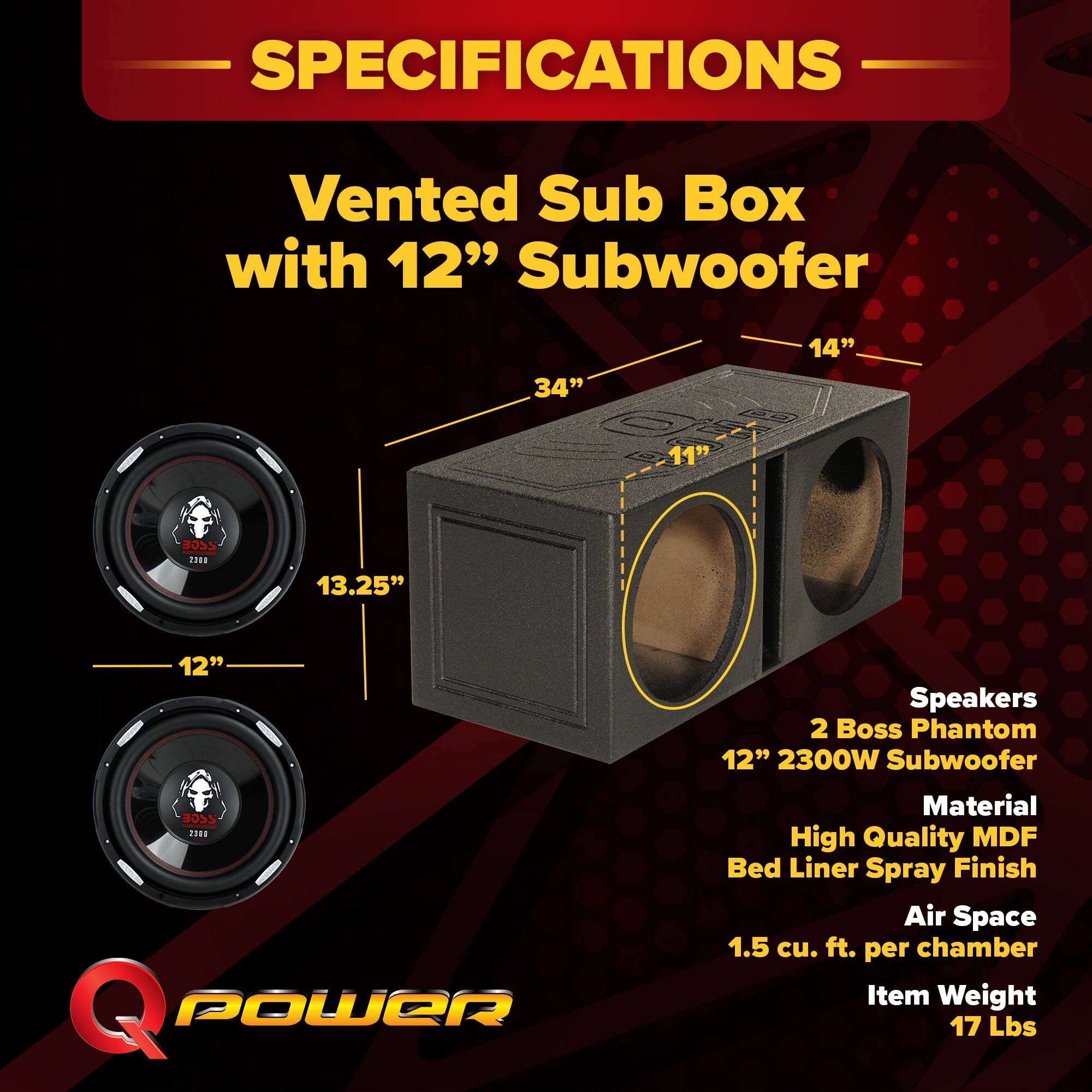 SPECIFICATIONS  
Vented Sub Box with 12" Subwoofer  
- 34"  
- 14"  
- 11"  
- 13.25"  
- 12"  

Speakers:  
- 2 Boss Phantom 12" 2300W Subwoofer  

Material:  
- High Quality MDF Bed Liner Spray Finish  

Air Space:  
- 1.5 cu. ft. per chamber  

Item Weight:  
- 17 Lbs