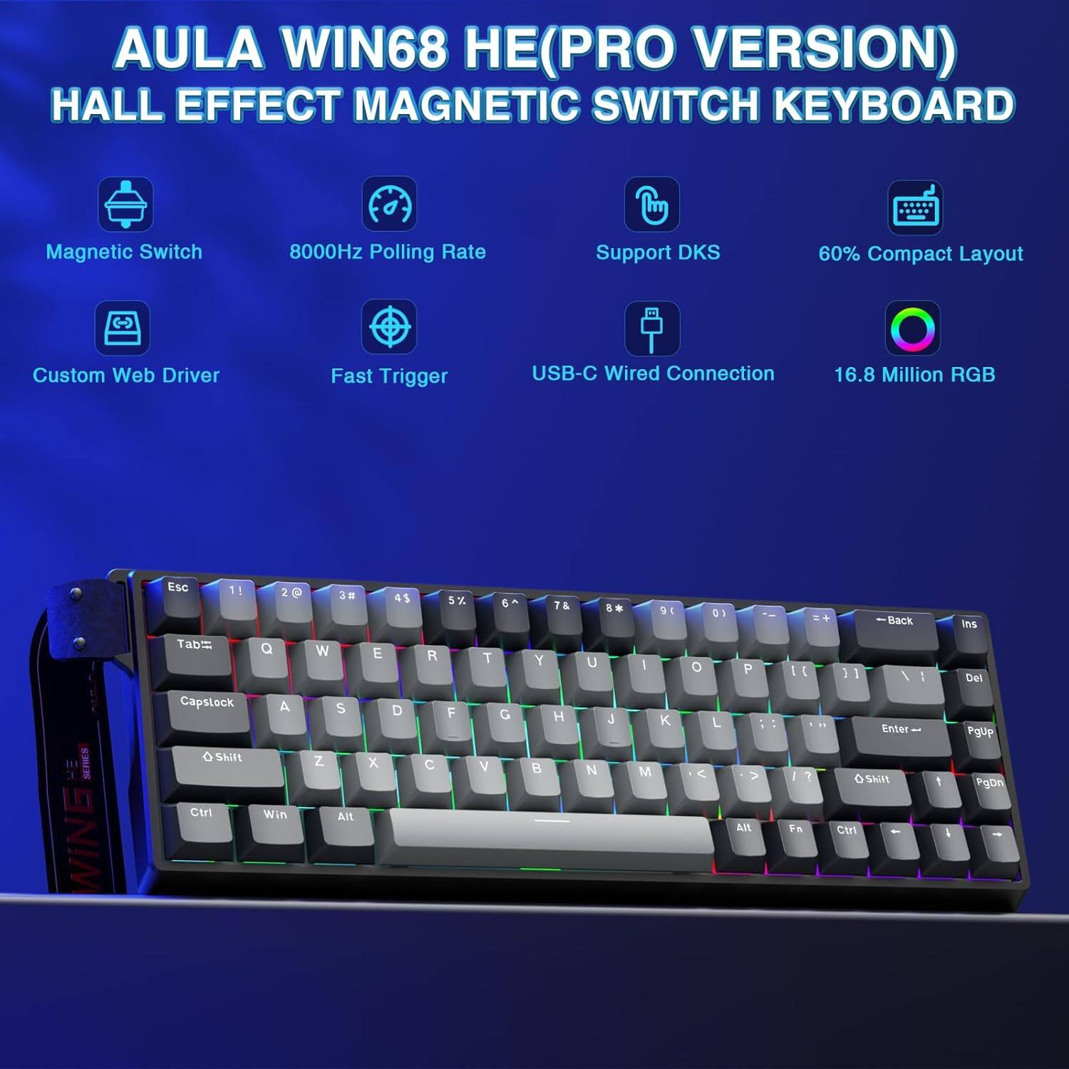 AULA WIN68 HE (PRO VERSION)  
HALL EFFECT MAGNETIC SWITCH KEYBOARD

- Magnetic Switch
- 8000Hz Polling Rate
- Custom Web Driver
- Fast Trigger
- Support DKS
- USB-C Wired Connection
- 16.8 Million RGB
- 60% Compact Layout

Key Layout:
- Esc
- 1 2 3 4 5 6 7 8 9 0 - = Backspace
- Tab Q W E R T Y U I O P [ ] \
- Capslock A S D F G H J K L ; ' Enter
- Shift Z X C V B N M , . / Shift
- Ctrl Win Alt Spacebar Alt Fn Ctrl
- Del PgUp PgDn