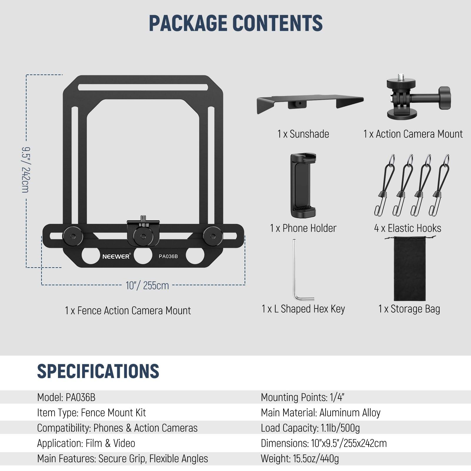 PACKAGE CONTENTS

- 1 x Sunshade
- 1 x Action Camera Mount
- 1 x Phone Holder
- 4 x Elastic Hooks
- 1 x Fence Action Camera Mount
- 1 x L Shaped Hex Key
- 1 x Storage Bag

NEEWER PA036B

SPECIFICATIONS

- Model: PA036B
- Item Type: Fence Mount Kit
- Compatibility: Phones & Action Cameras
- Application: Film & Video
- Main Features: Secure Grip, Flexible Angles
- Mounting Points: 1/4"
- Main Material: Aluminum Alloy
- Load Capacity: 1.1lb/500g
- Dimensions: 10"x9.5"/255x242cm
- Weight: 15.5oz/440g