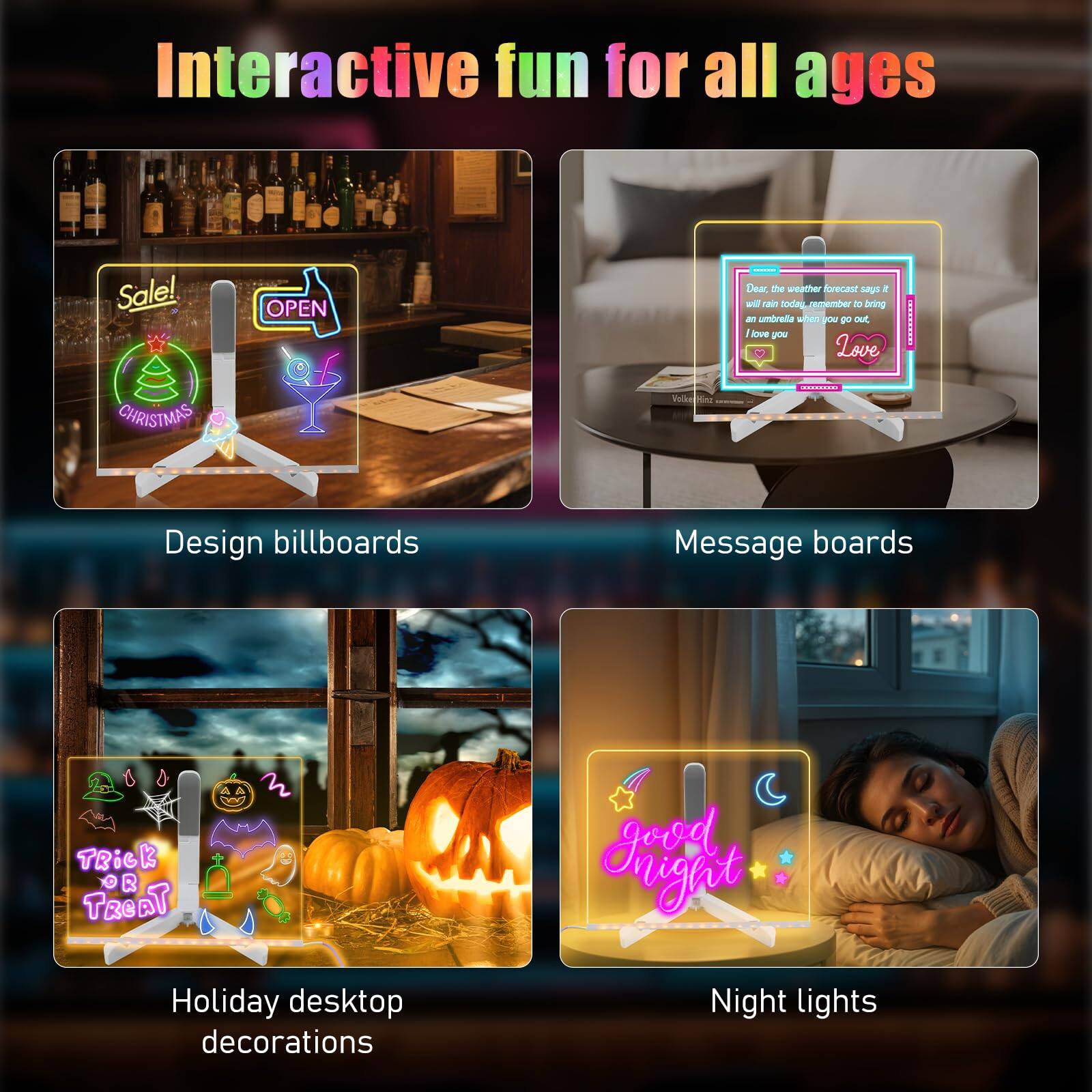 Interactive fun for all ages

- Design billboards
  - Sale! OPEN
  - CHRISTMAS

- Message boards
  - Dear the weather forecast says it will rain today, remember to bring an umbrella when you go out. I love you

- Holiday desktop decorations
  - TRICK OR TREAT

- Night lights
  - Good night