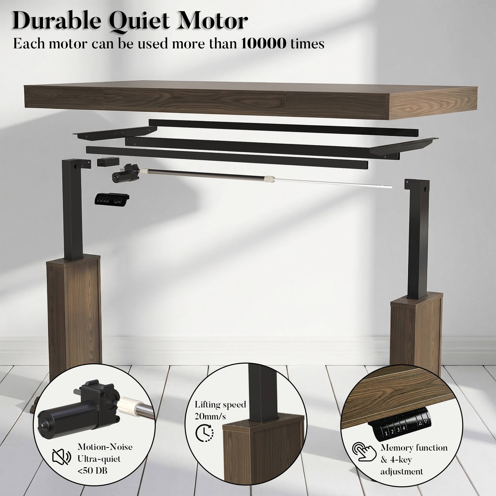 Durable Quiet Motor  
Each motor can be used more than 10000 times  

Motion-Noise Ultra-quiet <50 DB  
Lifting speed 20mm/s  
Memory function & 4-key adjustment