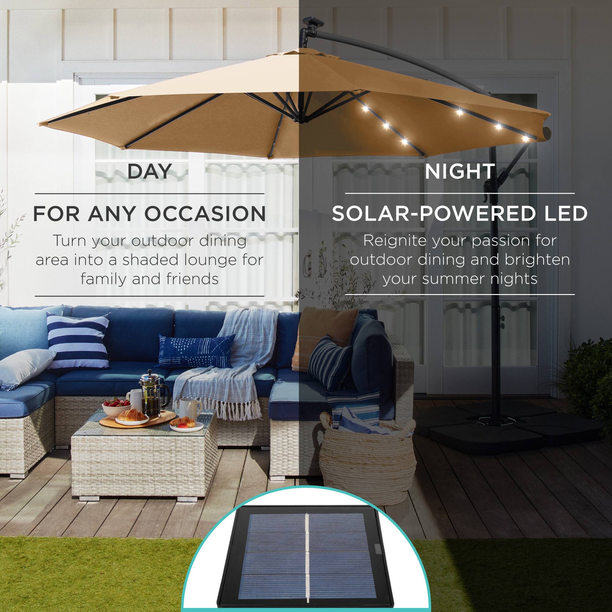 **DAY**

**FOR ANY OCCASION**

Turn your outdoor dining area into a shaded lounge for family and friends

---

**NIGHT**

**SOLAR-POWERED LED**

Reignite your passion for outdoor dining and brighten your summer nights