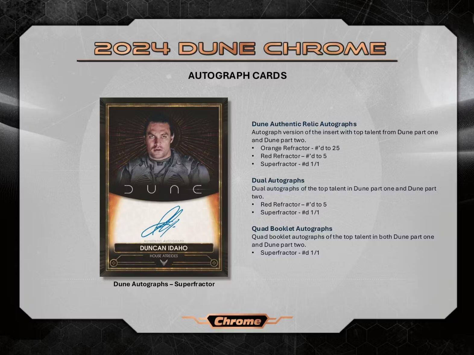 2024 DUNE CHROME

AUTOGRAPH CARDS

Dune Authentic Relic Autographs
- Autograph version of the insert with top talent from Dune part one and Dune part two.
  - Orange Refractor - #d to 25
  - Red Refractor - #d to 5
  - Superfractor - #d 1/1

Dual Autographs
- Dual autographs of the top talent in Dune part one and Dune part two.
  - Red Refractor - #d to 5
  - Superfractor - #d 1/1

Quad Booklet Autographs
- Quad booklet autographs of the top talent in both Dune part one and Dune part two.
  - Superfractor - #d 1/1

Dune Autographs - Superfractor

Duncan Idaho House Atreides

Chrome
