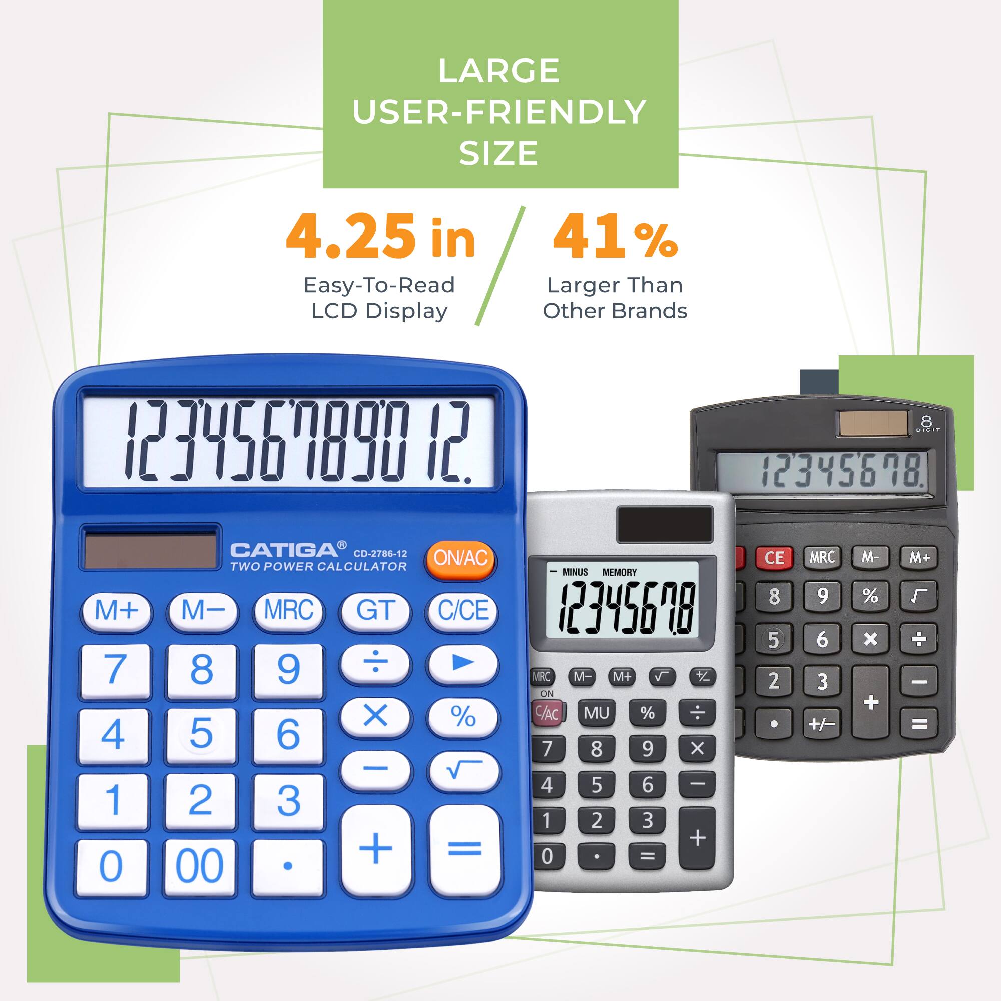 LARGE USER-FRIENDLY SIZE  
4.25 in Easy-To-Read LCD Display  
41% Larger Than Other Brands  

CATIGA CD-2786-12  
TWO POWER CALCULATOR  

M+ M- MRC GT C/CE  
7 8 9 ÷ %  
4 5 6 x  
1 2 3 -  
0 00 + =  

MINUS MEMORY  
MRC M- M+  
ON C/AC MU %  
7 8 9 x  
4 5 6 I  
1 2 3 +  
0 - CE  
8 5 2 MRC  
9 6 3 +/- M- % x + M+ L  
- =