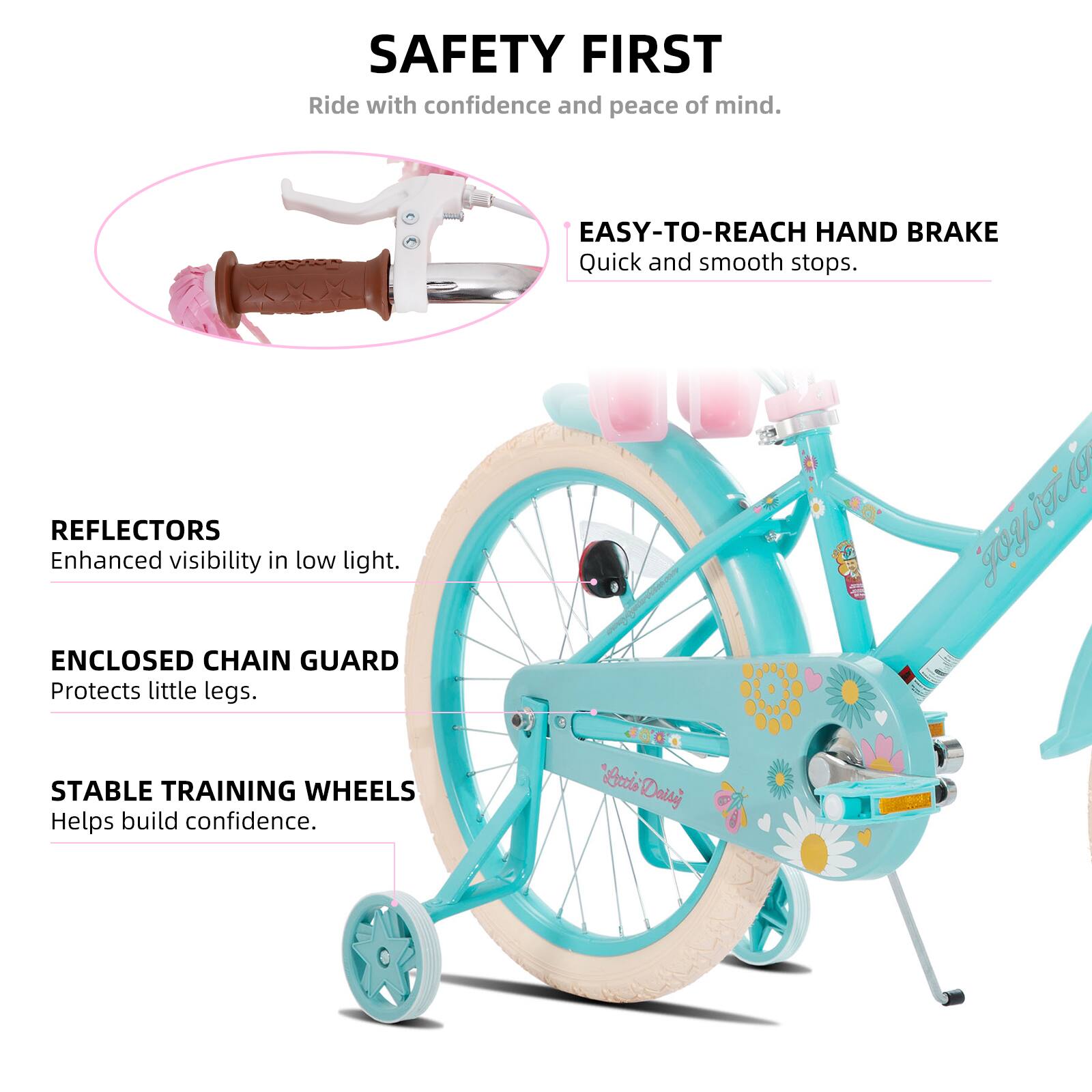 SAFETY FIRST  
Ride with confidence and peace of mind.  

EASY-TO-REACH HAND BRAKE  
Quick and smooth stops.  

REFLECTORS  
Enhanced visibility in low light.  

ENCLOSED CHAIN GUARD  
Protects little legs.  

STABLE TRAINING WHEELS  
Helps build confidence.