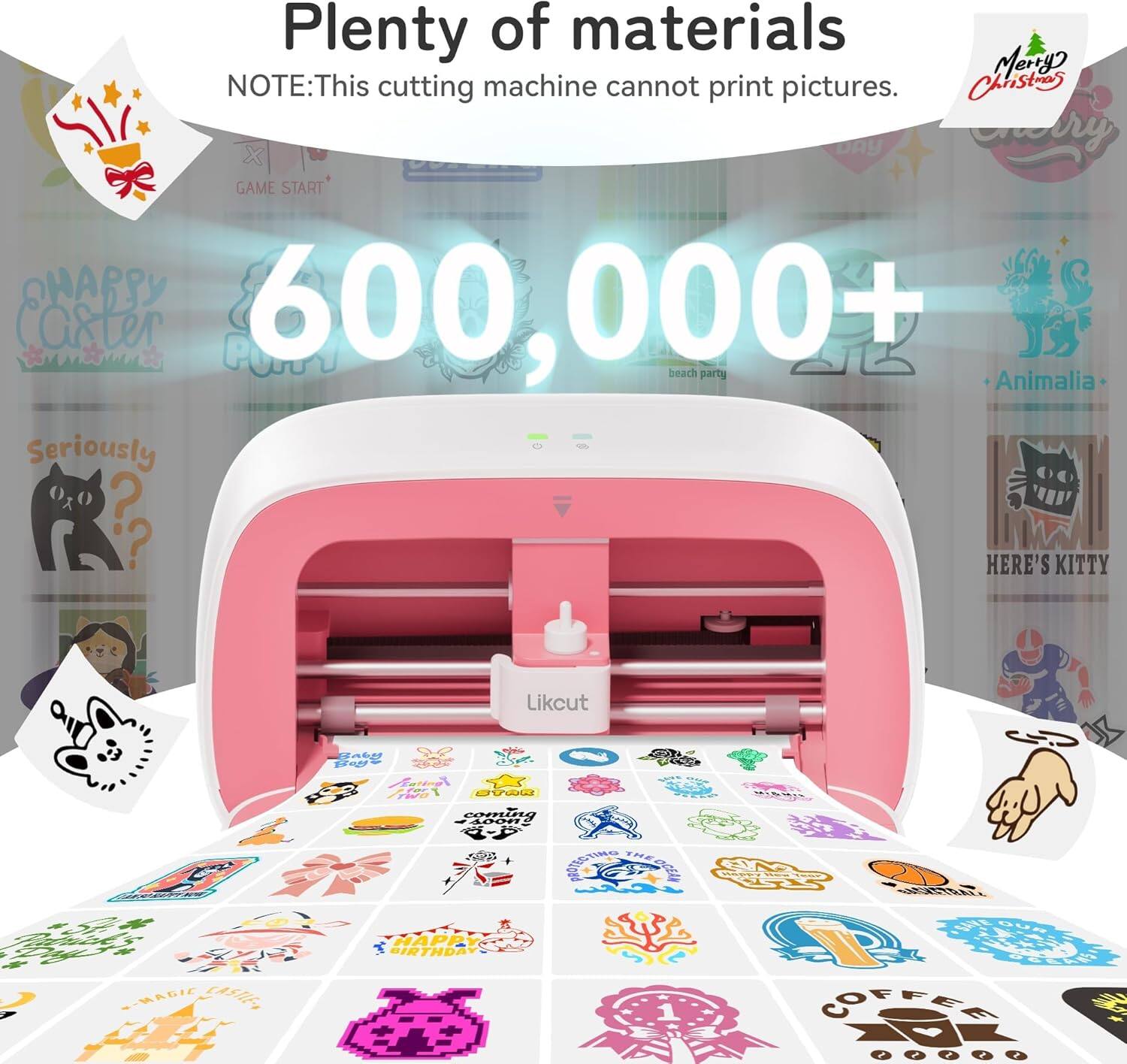 Plenty of materials  
NOTE: This cutting machine cannot print pictures.  

600,000+  

GAME START  
beach party  
Animalia  
Seriously?  
HERE'S KITTY  
Merry Christmas  
HAPPY BIRTHDAY  
COFFEE  
MAGIC  
cut  
Likcut  
2a6g  
ddda  
P Fees  
F00  
avoa  
TEA  
COms  
F100n2  
AEOTING  
THESAL  
ETA  
EEE  
E-MADIC