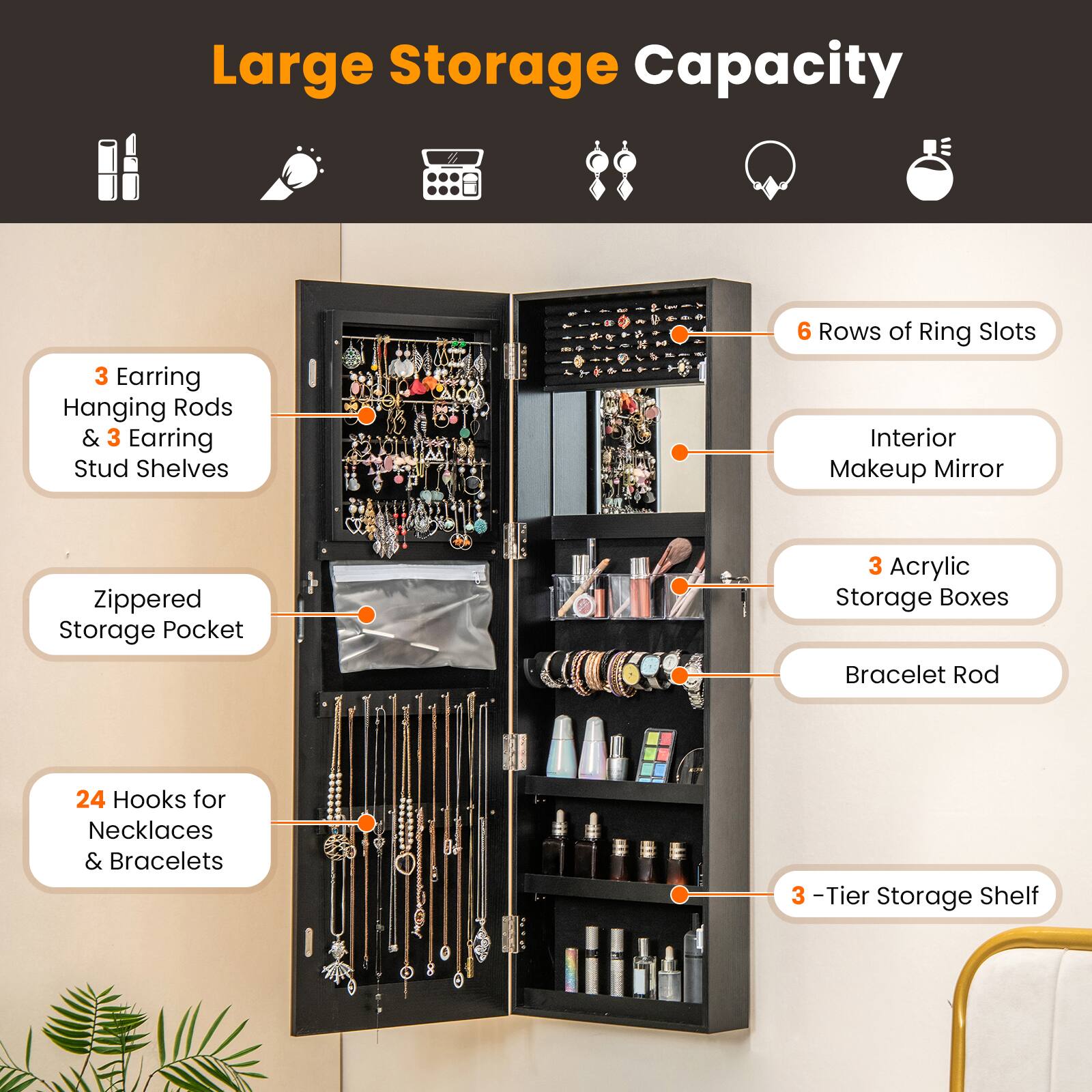 Large Storage Capacity  
- 3 Earring Hanging Rods & 3 Earring Stud Shelves  
- 6 Rows of Ring Slots  
- Interior Makeup Mirror  
- Zippered Storage Pocket  
- 3 Acrylic Storage Boxes  
- Bracelet Rod  
- 24 Hooks for Necklaces & Bracelets  
- 3-Tier Storage Shelf
